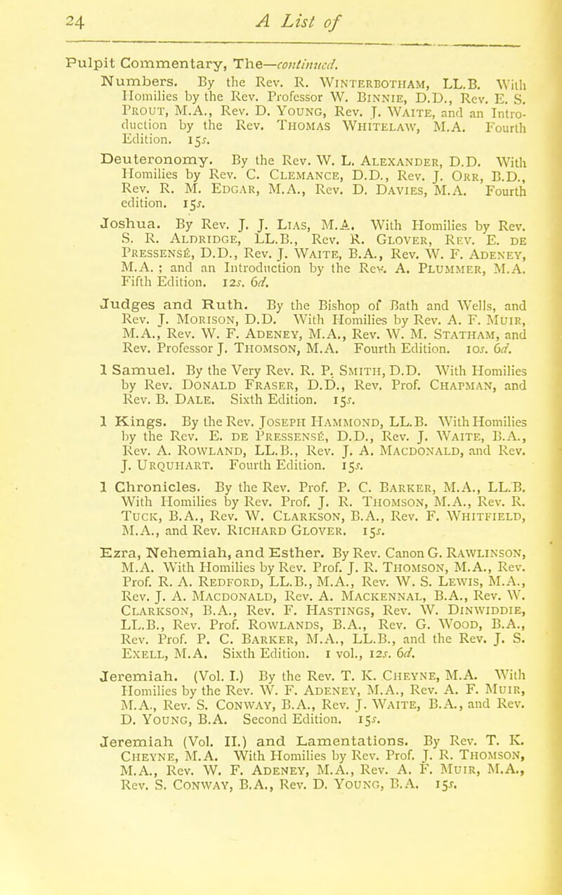 Pulpit Commentary, TYie—continued. Numbers. By the Rev. R. Winterbotham, LL.B. With Homilies by the Rev. Professor W. Binnie, D.D., Rev. E. S. Prout, M.A., Rev. D. Young, Rev. J. Waite, and an Intro'- cluction by the Rev. Thomas Whitelaw, M.A. Fourth Edition. 15^. Deuteronomy. By the Rev. W. L. Alexander, D.D. With Homilies by Rev. C. Clemance, D.D., Rev. J. Orr, B.D., Rev. R. M. Edgar, M.A., Rev. D. Davies, M.A. Fourth edition, l^s. Joshua. By Rev. J. J. Lias, M.A. With Homilies by Rev. S. R. Aldridge, LL.B., Rev. R. Glover, Rev. E. de PRESSENSJi, D.D., Rev. J. Waite, B.A., Rev. W. F. Adeney, M.A. ; and an Introduction by the Rev. A. Plumjier, M.A. Fifth Edition. 125-. dd. Judges and Ruth. By the Bishop of Bath and Wells, and Rev. J. MORISON, D.D. With Homilies by Rev. A. F. MuiR, M.A., Rev. W. F. Adeney, M.A., Rev. W. M. Statham, and Rev. Professor J. Thomson, M.A. Fourth Edition, los. (>d. 1 Samuel, By the Very Rev. R. P. Smith, D.D. With Homilies by Rev. Donald Eraser, D.D., Rev. Prof. Chapman, and Rev. B. Dale. Sixth Edition. 15J. 1 Kings. By the Rev. Joseph Hammond, LL.B. With Homilies by the Rev. E. de PressensiS, D.D., Rev. J. Waite, B.A., Rev. A. Rowland, LL.B., Rev. J. A. Macdonald, and Rev. J. Urquhart. Fourth Edition. 15^. 1 Chronicles. By the Rev. Prof. P. C. Barker, M.A., LL.B. With Homilies by Rev. Prof. J. R. Thomson, M.A., Rev. R. Tuck, B.A., Rev. W. Claricson, B.A., Rev. F. Whitfield, M.A., and Rev. Richard Glover. 15^. Ezra, Nehemiah, and Esther. By Rev. Canon G. Rawlinson, M.A. With Homilies by Rev. Prof. J. R. Thomson, M.A., Rev. Prof. R. A. Redford, LL.B., M.A., Rev. W. S. Lewis, M.A., Rev. J. A. Macdonald, Rev. A. Mackennal, B.A., Rev. W. Clarkson, B.A., Rev. F. Hastings, Rev. W. Dinwiddie, LL.B., Rev. Prof. Rowlands, B.A., Rev. G. Wood, B.A., Rev. Prof. P. C. Barker, M.A., LL.B., and the Rev. J. S. ExELL, M.A. Sixth Edition. I vol., 12s. 6d. Jeremiah. (Vol. I.) By the Rev. T. K. Cheyne, M.A. With Homilies by the Rev. W. F. Adeney, M.A., Rev. A. F. Muir, M.A., Rev. S. Conway, B.A., Rev. J. Waite, B.A., and Rev. D. Young, B.A. Second Edition. 15^. Jeremiah (Vol. IL) and Lamentations. By Rev. T. K. Cheyne, ILA, With Homilies by Rev. Prof. J. R. Thomson, M.A., Rev. W. F. Adeney, M.A., Rev. A. F. jNIuir, M.A., Rev. S. Conway, B.A., Rev. D. Young, B.A. 151.