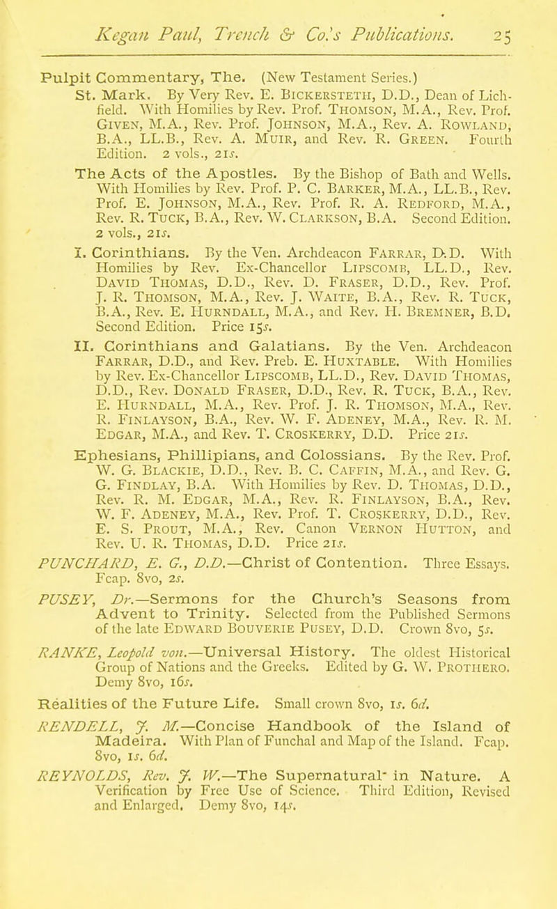 Pulpit Commentary, The. (New Testament Series.) St. Mark. By Very Rev. E. Bickersteth, D.D., Dean of Lich- field. With Homilies by Rev. Prof. Thomson, M.A., Rev. Prof. Given, M.A., Rev. Prof. Johnson, M.A., Rev. A. Rowland, B.A., LL.B., Rev. A. MuiR, and Rev. R. Green. Fourth Edition. 2 vols., 2\s. The Acts of the Apostles. By the Bishop of Bath and Wells. With Homilies by Rev. Prof. P. C. Barker, M.A., LL.B., Rev. Prof, E. Johnson, M.A., Rev. Prof. R. A. Redford, M.A., Rev. R. Tuck, B. A., Rev. W. Clarkson, B.A. Second Edition. 2 vols., 21 J. I. Corinthians. By the Ven. Archdeacon Farrar, D-.D. With Homilies by Rev. Ex-Chancellor Lipscomb, LL.D., Rev. David Thomas, D.D., Rev. D. Eraser, D.D., Rev. Prof. J. R. Thomson, M.A., Rev. J. Waite, B.A., Rev. R. Tuck, B.A., Rev. E. PIurndall, M.A., and Rev. H. Bremner, B.D. Second Edition. Price 15J. II. Corinthians and Galatians. By the Ven. Archdeacon Farrar, D.D., and Rev. Preb. E. Huxtable. With Homilies by Rev. Ex-Chancellor Lipscomb, LL.D., Rev. David Thomas, D. D., Rev. Donald Eraser, D.D., Rev. R. Tuck, B.A., Rev. E. Hurndall, M.A., Rev. Prof. J. R. Thomson, M.A., Rev. R. FiNLAYSON, B.A., Rev. W. F. Adeney, M.A., Rev. R. M. Edgar, M.A., and Rev. T. Croskerry, D.D. Price 21^-. Ephesians, Phillipians, and Colossians. By the Rev. Prof. W. G. Blackie, D.D., Rev. B. C. Caffin, M.A., and Rev. G. G. FiNDLAY, B.A. With Homilies by Rev. D. Thomas, D.D., Rev. R. M. Edgar, M.A., Rev. R. Finlayson, B.A., Rev. W. F. Adeney, M.A., Rev. Prof. T. Croskerry, D.D., Rev. E. S. Prout, M.A., Rev. Canon Vernon Hutton, and Rev. U. R. Thomas, D.D. Price 2ij. PUNCHARD, E. G., D.D.—Ch.visX of Contention. Three Essays. Fcap. 8vo, 2s. PUSEY, Z>r.—Sermons for the Church's Seasons from Advent to Trinity. Selected from the Published Sermons of the late Edward Bouverie Pusey, D.D. Crown 8vo, %s. RANKE, Leopold von.—Universal History. The oldest Historical Group of Nations and the Greeks. Edited by G. W. Prothero. Demy 8vo, 16^. Realities of the Future Life. Small crown 8vo, \s. dd. RENDELL, J. /I/.—Concise Handbook of the Island of Madeira. With Plan of Funchal and Map of the Island. Fcap. 8vo, IS. 6d. REYNOLDS, Rev. % W.—The Supernatural* in Nature. A Verification by Free Use of Science. Third Edition, Revised and Enlarged, Demy 8vo, 14^.