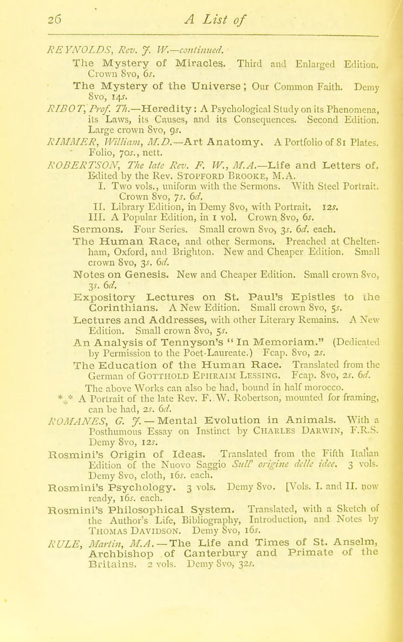 REYNOLDS, Rev. J. W.—conlimted. The Mystery of Miracles. Third and Enlarged Edition. Crown Svo, bs. The Mystery of the Universe; Our Common Faith. Demy Svo, 14J. RIBOT, Prof. 77i.—Heredity: A Psychological Study on its Phenomena, its Laws, its Causes, and its Consequences. Second Edition. Large crown Svo, gj. RIMMER, William, M.D.—Kvt Anatomy. A Portfolio of 81 Plates. Folio, 70^., nett. ROBERTSON; The late Rev. F. W., M.A.—Lite and Letters of. Edited by the Rev. Stopford Brooke, M.A. I. Two vols., uniform with the Sermons. AVith Steel Portrait. Crown Svo, ^s. 6d. II. Library Edition, in Demy Svo, with Portrait. 12s, III. A Popular Edition, in i vol. Crown Svo, 6s. Sermons. Four Series. Small crown Svo-, 2>^. 6d. each. The Human Race, and other Sermons. Preached at Chelten- ham, Oxford, and Brighton. New and Cheaper Edition. Small crown Svo, 3J. dd. Notes on Genesis. New and Cheaper Edition. Small crown Svo, 2,5. 6d. Expository Lectures on St. Paul's Epistles to the Corinthians. A New Edition. Small crown Svo, 5^. Lectures and Addresses, with other Literary Remains. A New Edition. Small crown Svo, 5^. An Analysis of Tennyson's  In Memoriam. (Dedicated by Permission to the Poet-Laureate.) Fcap. Svo, 2s. The Education of the Human Race. Translated from the German of Gotthold Ephraim Lessing. Fcap. Svo, 2s. 6d. The above Works can also be had, bound in half morocco. A Portrait of the late Rev. F. ,W. Robertson, mounted for framing, can be had, 2s. 6d. ROMANES, G. y. — Mental Evolution in Animals. With a Posthimious Essay on Instinct by Charles Darwin, F.R.S. Demy Svo, \2s. Rosmini's Origin of Ideas. Translated from the Fifth Italian Edition of the Nuovo Saggio SuW engine dclle idee, 3 vols. Demy Svo, cloth, i6j-. each. Rosmini's Psychology. 3 vols. Demy Svo. [Vols. I. and II. pow ready, 16^. each. Rosmini's PhilosoiDhical System. Translated, with a Sketch of the Author's Life, Bibliography, Introduction, and Notes by Thomas Davidson. Demy Svo, i6j. RULE, MarUn, 71/.^.—The Life and Times of St. Anselm, Archbishop of Canterbviry and Primate of the Bri tains. 2 vols. Demy Svo, 32J-.