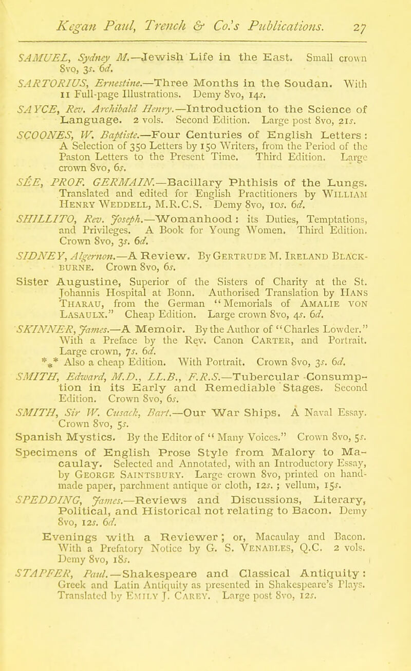 SAMUEL, Sydney ^/.—Jewish Life in the East, Small crown Svo, 3J. dd. SARTORIUS, Ernestine.—Th-vee Months in the Soudan. With II Full-page Illustrations. Demy Svo, 14^. SAYCE, Rei'. ArcMbald Henry.—Introduction to the Science of Language. 2 vols. Second Edition. Large post Svo, 2.\s. SCOONES, W. £aJ)tiste.—Yo\iv Centuries of English Letters : A Selection of 350 Letters by 150 Writers, from the Period of the Paston Letters to the Present Time. Third Edition. Large cro^vn Svo, 6s, SEE, PROF. GERMAIN.—'Q?i.c\\\?c!:J Phthisis of the Lungs. Translated and edited for English Practitioners by William Henry Weddell, M.R.C.S. Demy Svo, loj. 6d. SHILLITO, Rev. Joseph.—Womanhood : its Duties, Temptations, and Privileges. A Book for Young Women, Third Edition, Crown Svo, is. 6d. SIDNEY, Algernon.—A Review, By Gertrude M. Ireland Black- EURNE. Crown Svo, 6^. Sister Augustine, Superior of the Sisters of Charity at the St. Johannis Hospital at Bonn. Authorised Translation by Hans Tharau, from the German Memorials of Amalie von Lasaulx. Cheap Edition. Large crown Svo, 45. bd. SKINNER, James.-K Memoir. By the Author of  Charies Lowder. With a Preface by the Rev. Canon Carter, and Portrait, Large crown, 7j. dd. *5^* Also a cheap Edition. With Portrait. Crown Svo, 3^. (3d. SMITH, Edward, M.D., LL.B., v^.^P-.S'.—Tubercular Consump- tion in its Early and Remediable Stages. Second Edition. Crown Svo, 6^. SMITH, Sir W. Cusack, Bart.—0\xx War Ships. A Naval Essay. Crown Svo, 5^. Spanish Mystics. By the Editor of  Many Voices. Crown Svo, 5^-. Specimens of English Prose Style from Malory to Ma- caulay. Selected and Annotated, with an Introductory Essay, by George Saintsdury. Large crown Svo, printed on hand- made paper, parchment antique or cloth, \2s. ; vellum, 15^. SPEDDING, James.—Reviews and Discussions, Literary, Political, and Historical not relating to Bacon. Demy Svo, 12J. 6d. Evenings with a Reviewer; or, Macaulay and Bacon. With a Prefatory Notice by G. S. Venables, Q.C. 2 vols. Demy Svo, i8^. STAPFER, Paul.—Shakespeare and Classical Antiquity: Greek and Latin Anticiuity as presented in Shakespeare's Plays, Translated by Emily J. Carey. Large post Svo, i2j-.