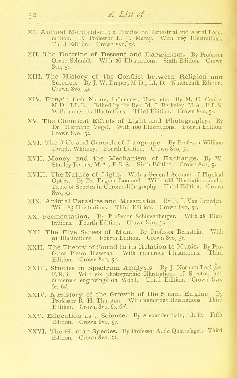 XI. Animal Mechanism : a Treatise on Terrestrial and Aerial Loco- motion. By Professor E. J. Marey. With IV] Illustrations. Third Edition. Crown 8vo, 5^. XII. The Doctrine of Descent and Darwinism, By Professor Oscar Schmidt. With 26 Illustrations. .Sixth Edition. Crown 8vo, i,s. XIII. The History of the Conflict between Religion ana Science. By J. W. Draper, M.D., LL.D. Nineteenth Edition. Crown 8vo, 5J. XIV. Fungi : their Nature, Influences, Uses, etc. By M. C. Cooke, M.D., LL.D. Edited by the Rev. M. J. Berkeley, M.A., F.L.S. With numerous Illustrations. Third Edition. Crown 8vo, 5^. XV. The Chemical Effects of Light and Photography. By Dr. lierm.mn Vogel. With 100 Illustrations. Fourth Edition. Crown 8vo, 5^. XVI. The Life and Growth of Language. By Professor William Dwight Whitney. Fourth Edition. Crown Svo, 5J. XVII. Money and the Mechanism of Exchange. By W. Stanley Jevons, M.A., F.R.S. Sixth Edition. Croxra Svo, 51. XVIII. The Nature of Light. With a General Account of Physical Optics. By Dr. Eugene Lommel. With 188 Illustrations and a Table of Spectra in Chromo-Iithography. Third Edition. Crown Svo, SJ. XIX. Animal Parasites and Messmates. By P. J. Van Benedcn. With 83 Illustrations. Third Edition. Crown Svo, 1$. XX. Fermentation. By Professor Schiitzenberger. With 28 Illus- trations. Fourth Edition. Crown Svo, 5j-. XXI. The Five Senses of Man. By Professor Bernstein. With 91 Illustrations. Fourth Edition. Crown Svo, 5j-. XXII. The Theory of Sound in its Relation to Music. By Pro- fessor Pietro Blaserna. Witli numerous Illustrations. Third Edition. Crown Svo, 5^. XXIII. Studies in Spectrum Analysis. By J. Norman Lockyer, F.R.S. With six photographic Illustrations of Spectra, and numerous engravings on Wood. Third Edition. Crown Svo, XXIV. A History of the Growth of the Steam Engine. By Professor R. H. Thurston. With numerous Illustrations. Third Edition. Crown Svo, 6.r. bd. XXV. Education as a Science. By Alexander Bain, LL.D. Fifth Edition. Crown Svo, <,s. XXVI. The Human Species. By Professor A. de Qualrefages. Third Edition. Crown Svo, '^s.