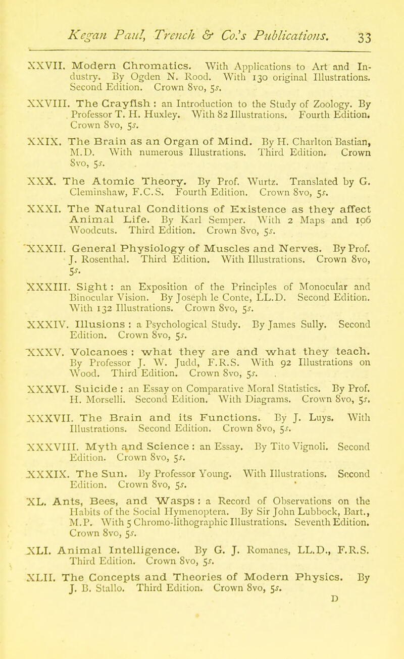 XXVII. Modern Chromatics. With Applications to Art and In- dustr)'. By Ogden N. Rood. With 130 original Illustrations. Second Edition. Crown Svo, 5^, XXVIII. The Crayfish : an Introduction to the Study of Zoology. By Professor T. H. Huxley. With 82 Illustrations. Fourth Edition. Crown Svo, ^s. XXIX. The Brain as an Organ of Mind. By H. Charlton Bastian, M.D. With numerous Illustrations. Third Edition. Crown Svo, 5J-. XXX. The Atomic Theory. By Prof. Wurtz. Translated by G. Cleminshaw, F.C.S. Fourth Edition. Crown Svo, 5^-. XXXI. The Natural Conditions of Existence as they afTect Animal Life. By Karl Semper. With 2 Maps and 106 Woodcuts. Third Edition. Crown Svo, <,s. XXXII. General Physiology of Muscles and Nerves. By Prof. J. Rosenthal. Third Edition. With Illustrations. Crown Svo, XXXIII. Sight : an Exposition of the Principles of Monocular and Binocular Vision. By Joseph le Conte, LL.D. Second Edition. With 132 Illustrations. Crown Svo, 5^-. XXXIV. Illusions : a Psychological Study. By James Sully. Second Edition. Crown Svo, 5^. XXXV. Volcanoes : what they are and what they teach. By Professor J. W. Judd, F.R.S. With 92 Illustrations on Wood. Third Edition. Crown Svo, $s. XXXVI. Suicide: an Essay on Comparative Moral Statistics. By Prof. H. Morselli. Second Edition. With Diagrams. Crown Svo, Sj, XXXVII. The Brain and its Functions. By J. Luys. With Illustrations. Second Edition. Crown Svo, i,s. XXXVIII. Myth and Science : an Essay. By Tito Vignoli, Second Edition. Crown Svo, 5^. XXXIX. The Sun. By Professor Young. With Illustrations. Second Edition. Crown Svo, ^s. XL. Ants, Bees, and Wasps : a Record of Observations on the Habits of the Social liymenoptera. By Sir John Lubbock, Bart., M.P, With 5 Chromo-lithographic Illustrations. Seventh Edition. Crown Svo, 5^. XLI. Animal Intelligence. By G. J. Romanes, LL.D., F.R.S. Third Edition. Crown Svo, ^s. XLII. The Concepts and Theories of Modern Physics. By J. B. Stallo. Third Edition. Crown Svo, Sj. D