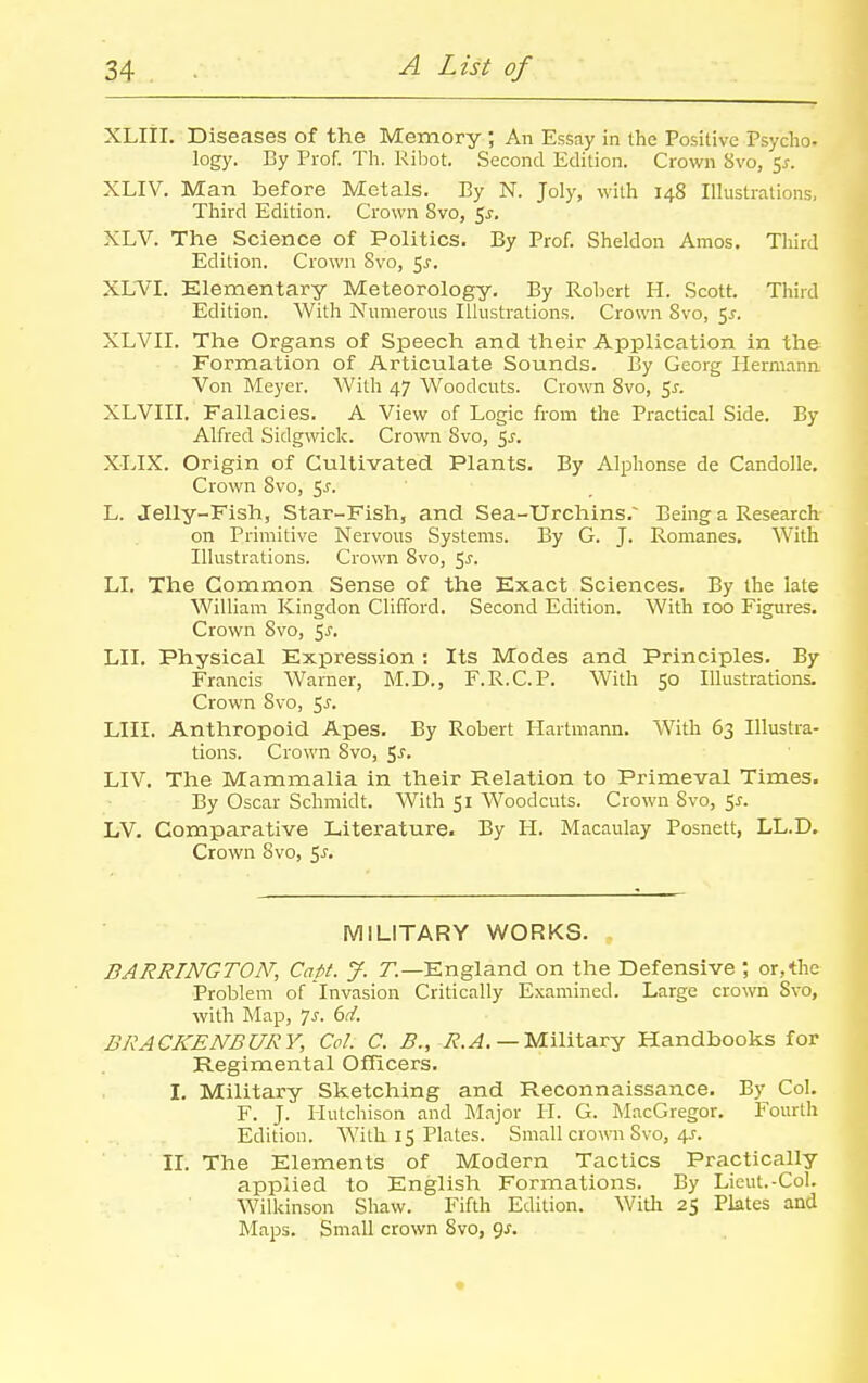 XLlil. Diseases of the Memory ; An Essay in the Positive Psycho- logy. By Prof. Th. Ribot. Second Edition. Crown 8vo, 5^. XLIV. Man before Metals. By N. Joly, with 148 Illustrations, Third Edition. Crown Svo, 5^, XLV. The Science of Politics. By Prof. Sheldon Amos. Third Edition. Crown Svo, 5^. XLVI. Elementary Meteorology. By Robert H. Scott. Third Edition. With Numerous Illustrations. Crown Svo, 5^. XLVII. The Organs of Speech and their Application in the Formation of Articulate Sounds. By Georg liermann Von Meyer. With 47 Woodcuts. Crown Svo, ^s. XLVIII. Fallacies. A View of Logic from the Practical Side. By Alfred Sidgwick. Crown Svo, 5^. XLIX. Origin of Cultivated Plants. By Alphonse de Candolle. Crown Svo, 5^. L. Jelly-Fish, Star-Fish, and Sea-Urchins. Being a Research on Primitive Nervous Systems. By G. J. Romanes, With Illustrations. Crown Svo, ^s. LI. The Common Sense of the Exact Sciences. By the late William Kingdon Clifford. Second Edition. With 100 Figures. Crown Svo, 5^. LII. Physical Expression : Its Modes and Principles. By Francis Warner, M.D., F.R.C.P. With 50 Illustrations. Crown Svo, 5j. LIII. Anthropoid Apes. By Robert Hartmann. With 63 Illustra- tions. Crown Svo, <,s. LIV, The Mammalia in their Relation to Primeval Times. By Oscar Schmidt. With 51 Woodcuts. Crown Svo, <,s. LV. Comparative Literature. By H. Macaulay Posnett, LL.D. Crown Svo, $s. MILITARY WORKS. BARRINGTON, Capi. J. r.—England on the Defensive ; or,the Problem of Invasion Critically Examined. Large crown Svo, with Map, Ts. 6d. BRACKENBURY, Col. C. ^., 7?.^.— Military Handbooks for Regimental Officers. I. Military Sketching and Reconnaissance. By Col. F. J. Hutchison and Major H. G. MacGregor. Fourth Edition. With. 15 Plates, Small crown Svo, 4J. II. The Elements of Modern Tactics Practically applied to English Formations. By Lieut.-Col. Wilkinson Shaw. Fifth Edition, Witli 25 Plates and Maps. Small crown Svo, <^s.