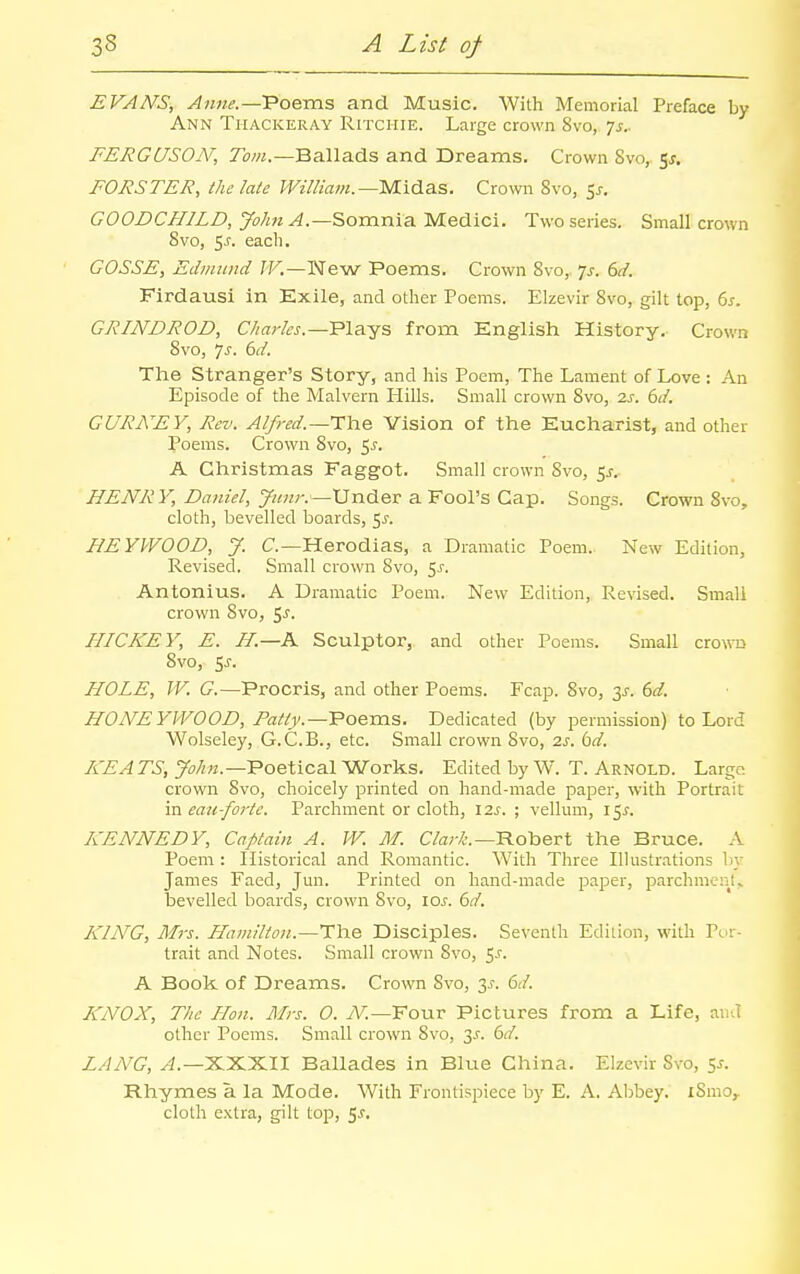 EVANS, Anne.—Poems and Music. With Memorial Preface by Ann Thackeray Ritchie. Large crown 8vo, 7^.. FERGUSON, TiOT.—Ballads and Dreams. Crown Svo, 5^. FORSTER, the late Wil/iam.—Midas. Crown Svo, 5^. GOODCHILD, John Somnia Medici. Two series. Small crown Svo, 5J. each. COSSE, Edmund IV.—New Poems. Crown Svo, p. 6d. Firdausi in Exile, and other Poems. Elzevir Svo, gilt top, 6s. GRIND ROD, C/w;-fo.—Plays from English History. Crown Svo, js. 6d. The Stranger's Story, and his Poem, The Lament of Love : An Episode of the Malvern Hills. Small crown Svo, 2s. 6d. GURNEY, Rev. Alfred.—TYie Vision of the Eucharist, and other Poems. Crown Svo, 5^. A Christmas Faggot. Small crown Svo, 5^, HENRY, Daniel, Junr.—Under a Fool's Cap. Songs. Crown Svo, cloth, bevelled boards, ^s. HEYWOOD, J. C—Herodias, a Dramatic Poem. New Edition, Revised. Small crown Svo, ^s. Antonius. A Dramatic Poem. New Edition, Revised. Small crown Svo, %s. HICKEY, E. H.—K Sculptor, and other Poems. Small crown Svo, 5j. HOLE, W. G.—Procris, and other Poems. Fcap. Svo, 3^. dd. HONE YWOOD, Fatty.—'Poeras. Dedicated (by permission) to Lord Wolseley, G.C.B., etc. Small crown Svo, 2s. bd. K'EATS, y^;/?«.—Poetical Works. Edited by W. T. Arnold. Large crown Svo, choicely printed on hand-made paper, with Portrait in eau-foj-te. Parchment or cloth, 12^. ; vellum, I5^. KENNEDY, Captain A. IV. M. C/ar/;.—Robert the Bruce. A Poem : Historical and Romantic. With Three lUustr.ations by James Faed, Jun. Printed on hand-made paper, parchments bevelled boards, crown Svo, xos. 6d. KING, Mrs. Hamilton.—The Disciples. Seventh Ediiion, with Por- trait and Notes. Small crown Svo, 5^. A Book of Dreams. Crown Svo, 3J-. 6d. KNOX, The Hon. Mrs. 0. iV.—Four Pictures from a Life, and other Poems. Small crown Svo, 3^. ()d. LANG, yi.—XXXII Ballades in Blue China. Elzevir Svo, 5^. Rhymes a la Mode. With Frontispiece by E. A. Abbey. iSmo,. cloth extra, gilt top, 5^.