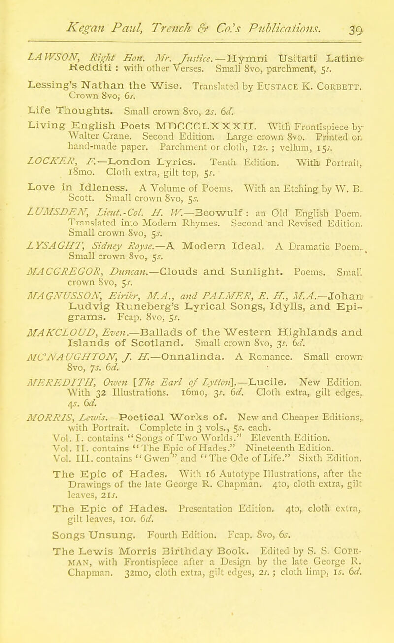LAWSON, Right Hon. Mr. Justice.—'U.^nxni Usitati Latin& Redditi : with other Verses. Small 8vo, parchment, 5^. Lessing's Nathan the Wise. Translated by Eustace K. Corbett. Crown Svo, 6j. Life Thoughts. Small crown Svo, 2j. 6(/. Living English Poets MDCCCLXXXII. With Frontispiece by- Walter Crane. Second Edition. Large crown Svo. Printed on hand-made paper. Parchment or cloth, izs. ; velhmi, 15J. LOCKER, i^.—London Lyrics. Tenth Edition. With Portrait, iSmo. Cloth extra, gilt top, 5^. Love in Idleness. A Volume of Poems. With an Etching by W. E. Scott. Small crown Svo, 5^. LUMSDEiY, Lieut.-Col. //. /T.—Beowulf : an Old English Poem. Translated into Modern Rhymes. Second and Revised Edition. Small crown Svo, ^s. LYSAGHT, Sidney Royse.—K Modern Ideal. A Dramatic Poem.^ Small crown Svo, 5^. MACGREGOR, Duncan.—Clouds and Sunlight. Poems. Small crown Svo, 5^. MAGNUSSOiY, Eirih; M.A., and PALMER, E. IL, yl/..^.—Johaa Ludvig Runeberg's Lyrical Songs, Idylls, and Epi- grams. Fcap. Svo, 5j. MAKCLOUD, Ballads of the Western Highlands and Islands of Scotland. Small crown Svo, 3J. Zd. MCjVAUGIITON', J. LL-Onmli-ada. A Romance. Small crown Svo, js. 6d. MEREDLTH, Owen [The Earl of Z;//^«].—Lucile. New Edition. With 32 Illustrations. i6mo, 3^-. 6d. Cloth extra,, gilt edges, 4?. 6d. MORRLS, Lewis.—Poetical Works of. New and Cheaper Editions,, with Portrait. Complete in 3 vols., ^s. each. Vol. I. contains Songs of Two Worlds. Eleventh Edition. Vol. II. contains The Epic of Plades. Nineteenth Edition. Vol. III. contains  Gwen  and The Ode of Life. Sixth Edition. The Epic of Hades. With 16 Autotype Illustrations, after the Drawings of the late George R. Chapman. 4to, cloth extra, gilt leaves, 2.1s. The Epic of Hades. Presentation Edition. 4to, cloth extra, gilt leaves, loj. 6</. Songs Unsung. Fourth Edition. Fcap. Svo, 6^. The Lewis Morris Birthday Book. Edited by S. S. Copf.- MAX, with Frontispiece after a Design by the late George R. Chapman. 32mo, cloth extra, gilt edges, 2s.; cloth limp, i^. dd.