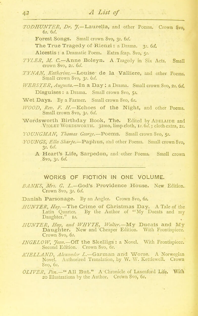 TODHUNTER, Dr. 7.—Laurella, and other Poems. Crown 8vo, 6s. 6d. Forest Songs. Small crown 8vo, 3^. bd. The True Tragedy of Rienzi: a Drama. 3^. 6d, Alcestis : a Dramatic Poem. Extra fcap. 8vo, 5^. TYLER, M. C—Anne Boleyn, A Tragedy in Six Acts. Small crown 8vo, 2s. M. TYNAN, Katherinc.—Louise de la Valliere, and other Poems. Small crown Svo, y. bd. WEBSTER, Augusta.—In a Day : a Drama. Small crown Svo, 2s. 6d. Disguises : a Drama. Small crown Svo, 5^. Wet Days. By a Farmer. Small crown Svo, 6^. WOOD, Rev. F. /a^.—Echoes of the Night, and other Poems. Small crown Svo, 3^. 6d. Wordsworth Birthday Book, The. Edited by Adelaide and Violet Wordsworth. 32mo, limp cloth, is. 6d.; cloth extra, 2s, YOUNGMAN, Thomas George.—Poems. Small crown Svo, 5j. YOUNGS, Ella Sharpe.—Paphus, and other Poems. Small cro^vn Svo, 3^. bd. A Heart's Life, Sarpedon, and other Poems. Small crown , Svo, 3J. dd. WORKS OF FICTION IN ONE VOLUME. BANKS, Mrs. G. Z.—God's Providence House. New Edition. Crown Svo, 3^. bd. Danish Parsonage. By an Angler. Crown Svo, 6s. liUNTER, Hay.—TYiQ. Crime of Christmas Day. A Tale of the Latin Quarter. By the Author of My Ducats and my Daughter. \s. HUNTER, Hay, and WHYTE, Walter.—Is/Ly Ducats and My Daughter. New and Cheaper Edition. With Frontispiece. Crown Svo, 6s. INGELOW, Jean.—OVi the Skelligs : a Novel. With Frontispiece. Second Edition. Crown Svo, 6s. KIELLAND, Alexander L.—Garman and Worse. A Norwegian Novel. Authorized Translation, by W. Vv'. Kettlewell. Crown Svo, 6s. OLIVER,  All But. A Chronicle of Laxenford Life. With 20 Illustrations by the Author. Crown Svo, 6s,