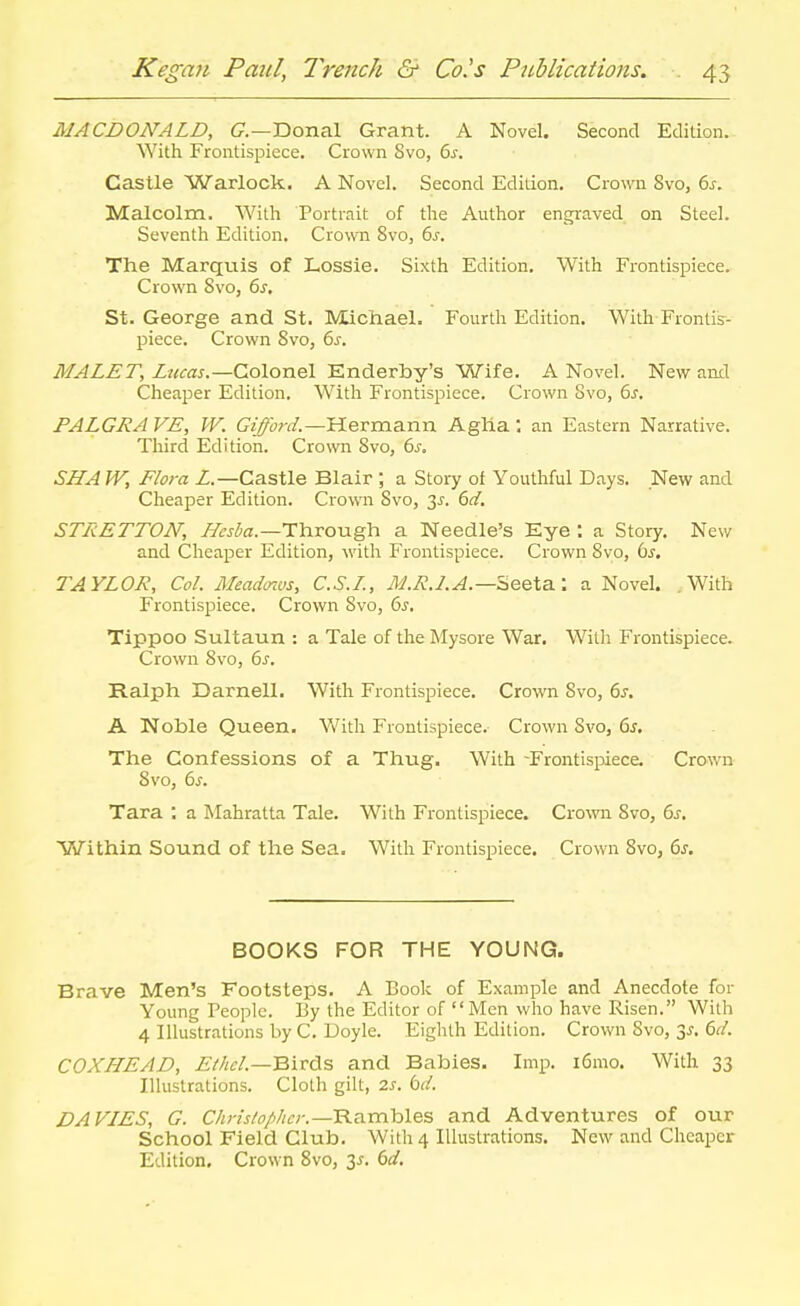 MACDONALD, C—Donal Grant. A Novel. Second Edition. With Frontispiece. Crown 8vo, Q>s. Castle Warlock. A Novel. Second Edition. Crown Svo, 6j. Malcolm. With Portrait of the Author engraved on Steel. Seventh Edition. Crown Svo, 6^. The Marquis of Lossie. Sixth Edition. With Frontispiece. Crown Svo, ()s. St. George and St. Michael. Fourth Edition. With Frontis- piece. Crown Svo, 6^-. MALET, Lzicas.—Colonel Enderby's Wife. A Novel. New anil Cheaper Edition. With Frontispiece. Crown Svo, 6^. PALGRA VE, W. ff/^orr/.—Hermann Agha: an Eastern Narrative. Third Edition. Cro\vn Svo, 6j. SHA W, Flora Z.—Castle Blair ; a Story of Youthful Days. New and Cheaper Edition. Crown Svo, 3^. 6f/. STRETTON, //^j^a.—Through a Needle's Kye : a Story. New and Cheaper Edition, with Frontispiece. Crown Svo, bs, TAYLOR, Col. Meadoius, C.S.L, jyj.RJ.A.—Beeta.: a Novel. With Frontispiece. Crown Svo, 6s, Tippoo Sultaun : a Tale of the Mysore War. With Frontispiece. Crown Svo, 6^. Ralph Darnell. With Frontispiece, Crown Svo, 6s. A Noble Queen. With Frontispiece.- Crown Svo, 6s. The Confessions of a Thug. With -Frontispiece, Crown Svo, 6s. Tara : a Mahratta Tale. With Frontispiece. Cro^vn Svo, 6s. Within Sound of the Sea. With Frontispiece. Crown Svo, 6s. BOOKS FOR THE YOUNG. Brave Men's Footsteps, A Book of Example and Anecdote for Young People. By the Editor of Men who have Risen. With 4 Illustrations by C, Doyle. Eighth Edition. Crown Svo, 3^, 6cl. COXHEAD, Ei/iel.—Birds and Babies. Imp. i6mo. With 33 Illustrations. Cloth gilt, 2s. bd. DA VIES, G. C/i;-?Vo//;c;-.—Rambles and Adventures of our School Field Club, With 4 Illustrations. New and Cheaper Edition, Crown Svo, 3^. 6d.