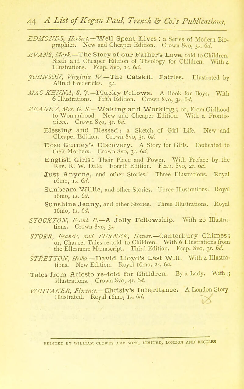 EDMONDS, Hei bei-l.—V^eW Spent Lives : a Series of Modern Bio- graphies. New and Cheaper Edition. Crown 8vo, 3^. 6;/. EVANS, Mark.—T\\e. Story of our Father's Love, told to Children. Sixth and Cheaper Edition of Theology for Children. With 4 Illustrations. Fcap. 8vo, \s. 6d. yOHNSON, Virginia^ ^K—The Catskill Fairies. Illustrated by Alfred Fredericks. 5^. MAC KENNA, S. 7.—Plucky Fellows. A Book for Boys. With 6 Illustrations. Fifth Edition. Crown Svo, 3^. bd. JIEANEY, Mrs. G. 5.—Waking and Working ; or, From Girlhood to Womanhood. New and Cheaper Edition. With a Frontis- piece. Crown 8vo, 3j-. 6d. Blessing and Blessed: a Sketch of Girl Life. New and Cheaper Edition. Crown Svo, 3^. 6d. Rose Gurney's Discovery. A Story for Girls. Dedicated to their Mothers. Crown Svo, J,s. 6d English Girls ; Their Place and Power. With Preface by the Rev. R. W. Dale. Fourth Edition. Fcap. Svo, 2s. bd. Just Anyone, and other Stories. Three Illustrations. Royal i6mo, \s. 6d. Sunbeam Willie, and other Stories. Three Illustrations. Royal i6mo, is. 6d. Sunshine Jenny, and other Stories. Three Illustrations. Royal i6mo, is. bd. STOCKTON, Frank R.—K Jolly Fellowship, With 20 Illustra- tions. Crown Svo, 5^. STORE, Francis, and TURNER, ^a-wj-.—Canterbury Chimes; or, Chaucer Tales re-told to Children. With 6 Illustrations from the EUesmere Manuscript. Third Edition. Fcap. Svo, 3^. dd. STRETTON, ^^j^a.—David Lloyd's Last Will. With 4 Illustra- tions. New Edition. Royal l6mo, 2s. bd. Tales from Ariosto re-told for Children. By a Lady. Witb 3 Illustrations. Crown Svo, 4j. bd. WHITAKER, Florence.—Christy's Inheritance. A London Story Illustrated. Royal x6mo, is. bd, PRINTED BY WILLIAM CLOWES AND SONS, LIMITED, LONDON AND UECCLES