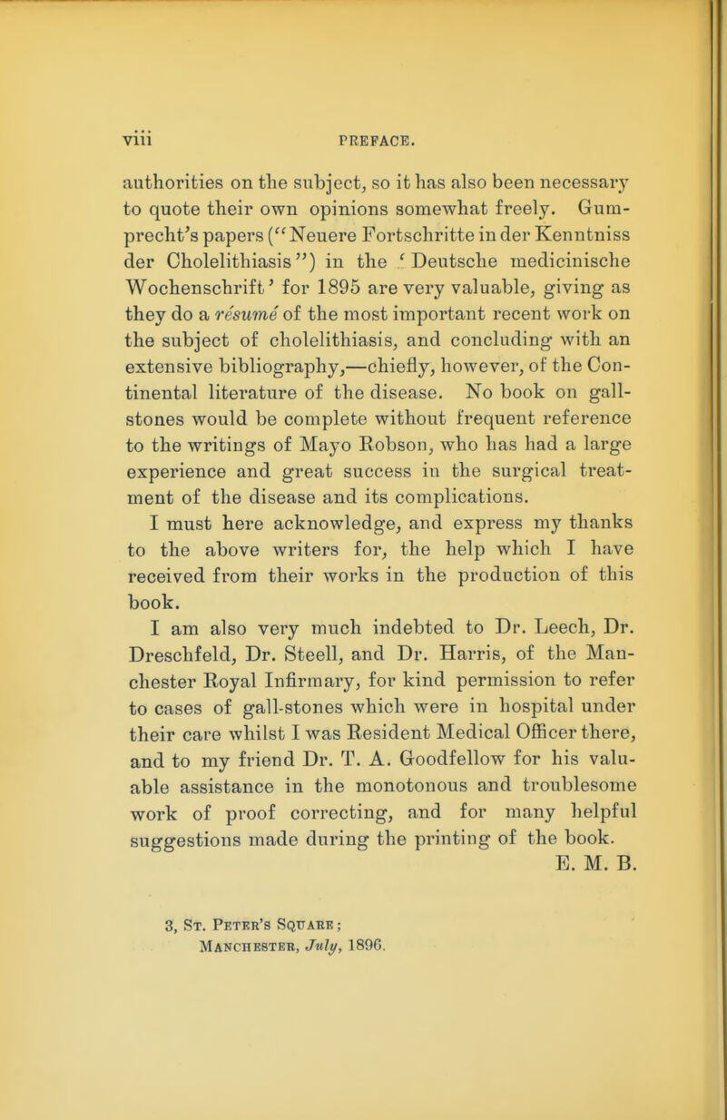 authorities on the subject, so it has also been necessary to quote their own opinions somewhat freely. Gum- precht's papers (^'Neuere Fortschritte inder Kenutniss der Cholelithiasis) in the / Deutsche medicinische Wochenschrift' for 1895 are very valuable, giving as they do a resume of the most important recent work on the subject of cholelithiasis, and concluding with an extensive bibliography,—chiefly, however, of the Con- tinental literature of the disease. No book on gall- stones would be complete without frequent reference to the writings of Mayo Eobson, who has had a large experience and great success in the surgical treat- ment of the disease and its complications. I must here acknowledge, and express my thanks to the above writers for, the help which I have received from their works in the production of this book. I am also very much indebted to Dr. Leech, Dr. Dreschfeld, Dr. Steell, and Dr. Harris, of the Man- chester Royal Infirmary, for kind permission to refer to cases of gall-stones which were in hospital under their care whilst I was Resident Medical Oflncer there, and to my friend Dr. T. A. Goodfellow for his valu- able assistance in the monotonous and troublesome work of proof correcting, and for many helpful suggestions made during the printing of the book. E. M. B. 3, St. Peter's Sqttaek ; Manchester, Jult/, 189G.