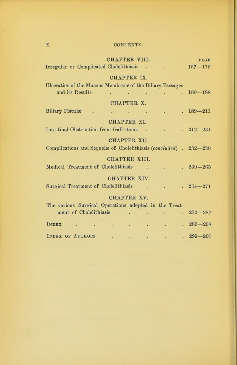 CHAPTER VIII. PAGE Irregular or Complicated Cholelithiasis . . . 157—179 CHAPTER IX. Ulceration of the Mucous Membrane of the Biliary Passages and its Results ..... 180—188 CHAPTER X. Biliary Fistulas ...... 189—211 CHAPTER XI. Intestinal Obstruction from Gall-stones . . . 212—231 CHAPTER XII. Complications and Sequelae of Cholelithiasis (concluded) . 232—238 CHAPTER XIII. Medical Treatment of Cholelithiasis . . . 239—263 CHAPTER XIV. Surgical Treatment of Cholelithiasis . . . 264—271 CHAPTER XV. The various Surgical Operations adopted in the Treat- ment of Cholelithiasis .... 272—287 Index ....... 289—298 Index of Authors ..... 299—301