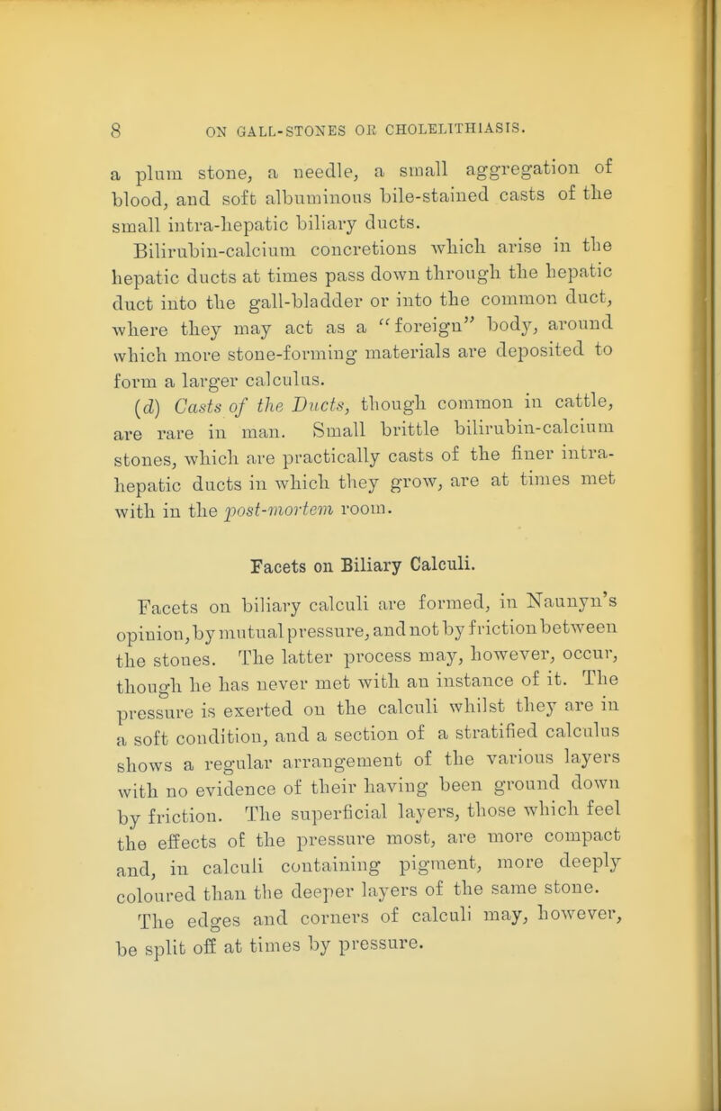 a plum stone, a needle, a small aggregation of blood, and soft albuminous bile-stained casts of tlie small intra-liepatic biliary ducts. Bilirubin-calcium concretions wliicli arise in the hepatic ducts at times pass down tlirougli tlie hepatic duct into the gall-bladder or into the common duct, where they may act as a ''foreign body, around which more stone-forming materials are deposited to form a larger calculus. {d) Casts of the Ducts, though common in cattle, are rare in man. Small brittle bilirubin-calcium stones, which are practically casts of the finer intra- hepatic ducts in which they grow, are at times met with in the i^ost-movtem room. Facets on Biliary Calculi. Facets on biliary calculi are formed, in Naunyn's opinion, by mutual pressure, and not by friction between the stones. The latter process may, however, occur, though he has never met with an instance of it. The pressure is exerted on the calculi whilst they are in a soft condition, and a section of a stratified calculus shows a regular arrangement of the various layers with no evidence of their having been ground down by friction. The superficial layers, those which feel the effects of the pressure most, are more compact and, in calculi containing pigment, more deeply coloured than the deeper layers of the same stone. The edges and corners of calculi may, however, be split off at times by pressure.