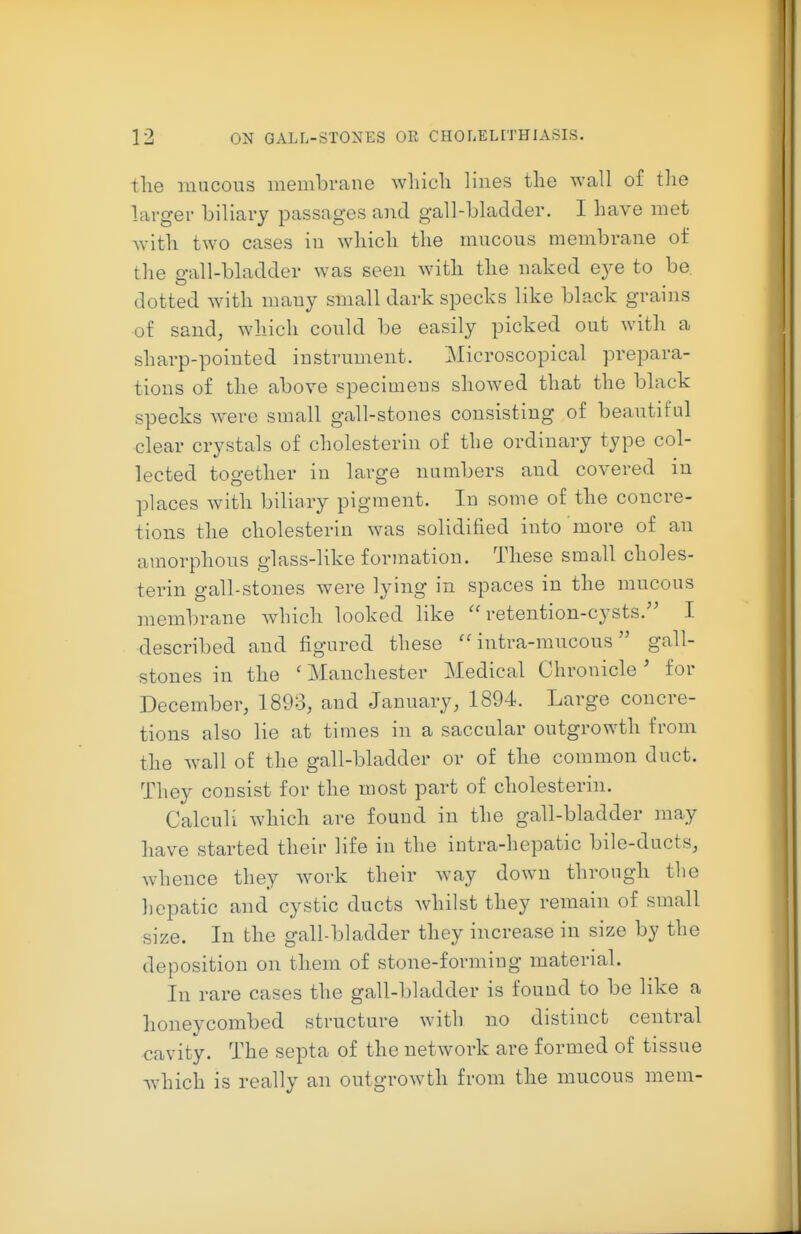 the mucous membrane wliicli lines the wall of the lavgev biliary passages and gall-bladder. I have met Avith two cases in wdiich the mucous membrane of the gall-bladder was seen with the naked eye to be. dotted with many small dark specks like black grains of sand, which could be easily picked out with a sharp-pointed instrument. Microscopical prepara- tions of the above specimens showed that the black specks w^erc small gall-stones consisting of beautiful clear crystals of cholesterin of the ordinary type col- lected together in large numbers and covered in places with biliary pigment. In some of the concre- tions the cholesterin was solidified into more of an amorphous glass-like formation. These small choles- terin gall-stones were lying in spaces in the mucous membrane which looked like retention-cysts.'' I described and figured these  intra-mucous gall- stones in the ' Manchester Medical Chronicle' for December, 1893, and January, 1894. Large concre- tions also lie at times in a saccular outgrowth from the ^vall of the gall-bladder or of the common duct. They consist for the most part of cholesterin. CalcuK which are found in the gall-bladder may have started their life in the intra-hepatic bile-ducts, whence they Avork their way down through the hepatic and cystic ducts whilst they remain of small size. In the gall-bladder they increase in size by the deposition on them of stone-forming material. In rare cases the gall-bladder is found to be like a honeycombed structure with no distinct central cavity. The septa of the network are formed of tissue which is really an outgrowth from the mucous mem-