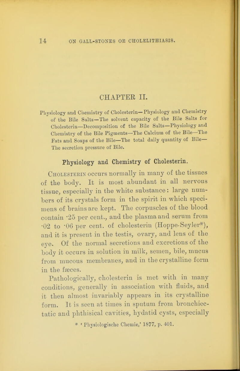 CHAPTER II. Pliysiology and Chemistry of Cholesteriii—Physiology and Chemistry of the Bile Salts—The solvent capacity of the Bile Salts for Cholesteriu—Decomposition of the Bile Salts—Physiology and Chemistry of the Bile Pigments—The Calcium of the Bile—The Fats and Soaps of the Bile—The total daily quantity of Bile— The seci-etion pressure of Bile. Physiology and Chemistry of Cholesterin. Cholesterin occurs normally in many of tlie tissues of the body. It is most abundant in all nervous tissue, especially in the white substance: large num- l)ers of its crystals form in the spirit in which speci- mens of brains are kept. The corpuscles of the blood contain 25 per cent., and the plasma and serum from •02 to -06 per cent, of cholesterin (Hoppe-Seyler^), and it is present in the testis, ovary, and lens of the eye. Of the normal secretions and excretions of the body it occurs in solution in milk, semen, bile, mucus from mucous membranes, and in the crystalline form in the fasces. Pathologically, cholesterin is met with in many conditions, generally in association with fluids, and it then almost invariably appears in its crystalline form. It is seen at times in sputum from bronchiec- tatic and phthisical cavities, hydatid cysts, especially * ' Fliysiologische Cliemie,' 1877, p. 401.