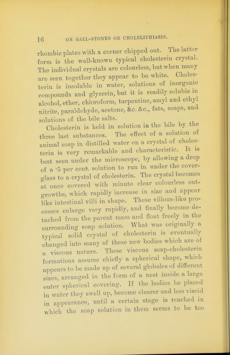 1-liombic plates witli a corner cliipped out. Tlie latter form is the well-known typical cholestenn crystal. The individual crystals are colourless, but when many are seen together they appear to be white. Choles- terin is insoluble in water, solutions of inorganic compounds and glycerin, but it is readily soluble in alcohol, ether, chloroform, turpentine, amyl and ethyi nitrite, paraldehyde, acetone, &c. &c., fats, soaps, and solutions of the bile salts. Cholesterin is held in solution iu the bile by the three last substances. The effect of a solution of animal soap in distilled water on a crystal of choles- terin is very remarkable and characteristic. It is best seen under the microscope, by allowing a drop of a -5 per cent, solution to run in under the cover- glass to a crystal of cholesterin. The crystal becomes at once covered with minute clear colourless out- oTOwths, which rapidly increase in size and appear bke intestinal villi in shape. These villous-like pro- cesses enlarge very rapidly, and finally become de- tached from the parent mass and float freely m the surrounding soap solution. What was originally a typical solid crystal of cholesterin is eventually chano-ed into many of these new bodies which are of a viscous nature. These viscous soap-cholesterui formations assume chiefly a spherical shape, which appears to be made up of several globules of different sizes arranged in the form of a nest inside a large outer spherical covering. If the bodies be placed in water they swell up, become clearer and less viscid in appearance, until a certain stage is reached in which the soap solution in them seems to be too