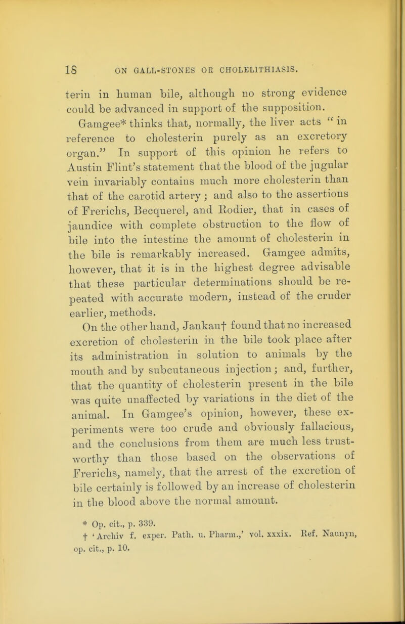 teriu in liuman bile, altliough no strong evidence could be advanced in support of tlie supposition. Gamgee* tliinks tliat, normally, tlie liver acts  in reference to cliolesterin purely as an excretory organ. In support of this opinion he refers to Austin Flint's statement that the blood of tbe jugular vein invariably contains much more cholesterin than that of the carotid artery ; and also to the assertions of Frerichs, Becquerel, and Eodier, that in cases of jaundice with complete obstruction to the flow of bile into the intestine the amount of cholesterin in the bile is remarkably increased. Gramgee admits, however, that it is in the highest degree advisable that these particular determinations should be re- peated with accurate modern, instead of the cruder earlier, methods. On the other hand, Jankauf found that no increased excretion of cholesterin in the bile took place after its administration in solution to animals by the mouth and by subcutaneous injection; and, further, that the quantity of cholesterin present in the bile was quite unaffected by variations in the diet of the animal. In Gamgee's opinion, however, these ex- periments were too crude and obviously fallacious, and the conclusions from them are much less trust- worthy than those based on the observations of Frerichs, namely, that the arrest of the excretion of bile certainly is followed by an increase of cholesterin in the blood above the normal amount. * Op. cit., p. 339. t ' Avcliiv f. exper. Path. u. Pharm.,' vol. xxxix. Ref. Nauuj'u,