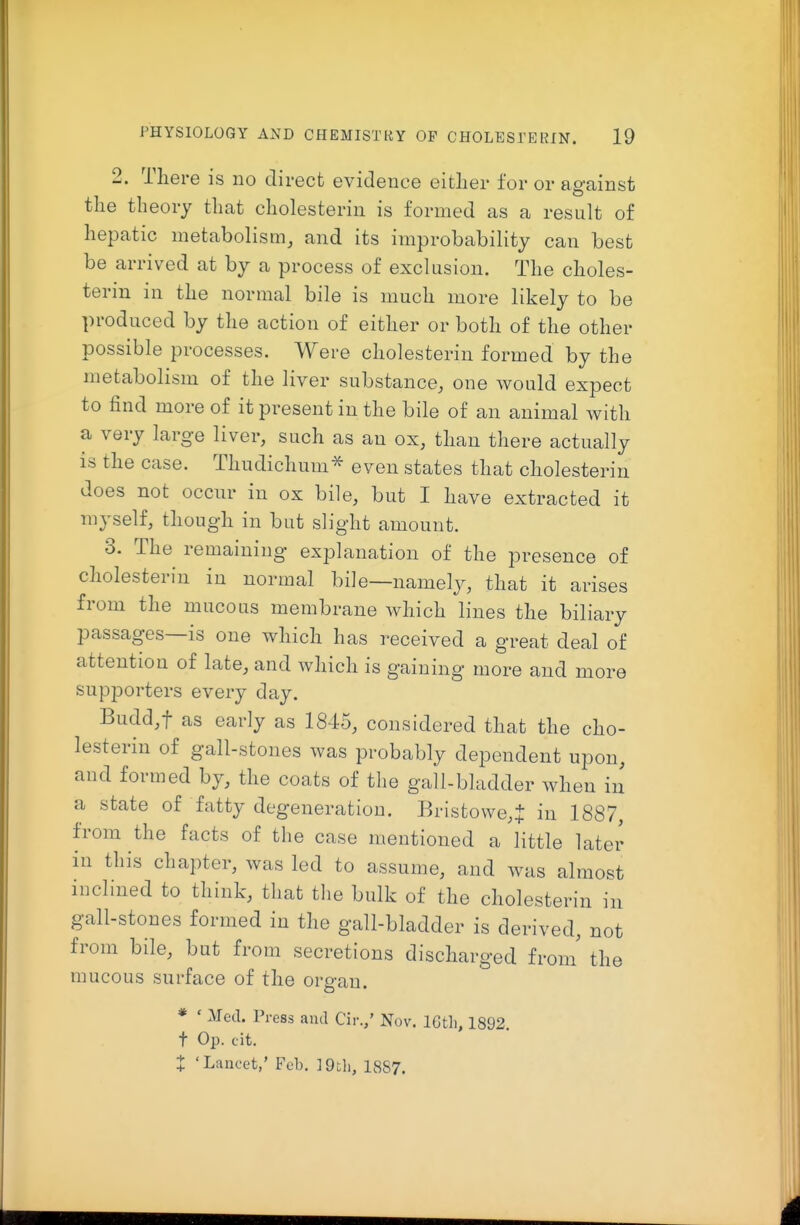 2. There is no direct evidence either for or against the theory that cholesterin is formed as a result of hepatic metabolism, and its improbability can best be arrived at by a process of exclusion. The choles- terin in the normal bile is much more likely to be produced by the action of either or both of the other possible processes. Were cholesterin formed by the metabolism of the liver substance, one would expect to find more of it present in the bile of an animal with a very large liver, such as an ox, than there actually is the case. Thudichum^ even states that cholesterin does not occur in ox bile, but I have extracted it myself, though in but slight amount. 3. The remaining explanation of the presence of cholesterin in normal bile—namely, that it arises from the mucous membrane which lines the biliary passages—is one which has received a great deal of attention of late, and which is gaining more and more supporters every day. Budd,t as early as 1845, considered that the cho- lesterin of gall-stones was probably dependent upon, and formed by, the coats of the gall-bladder when in a state of fatty degeneration. Bristowe,J in 1887, from the facts of the case mentioned a little later in this chapter, was led to assume, and was almost inclined to think, that the bulk of the cholesterin in gall-stones formed in the gall-bladder is derived, not from bile, but from secretions discharged from' th mucous surface of the organ. * ' Med. Press and Cir.,' Nov. ICtli, 1892 t Op. cit. t 'Lancet/ Feb. 19th, 1887. e