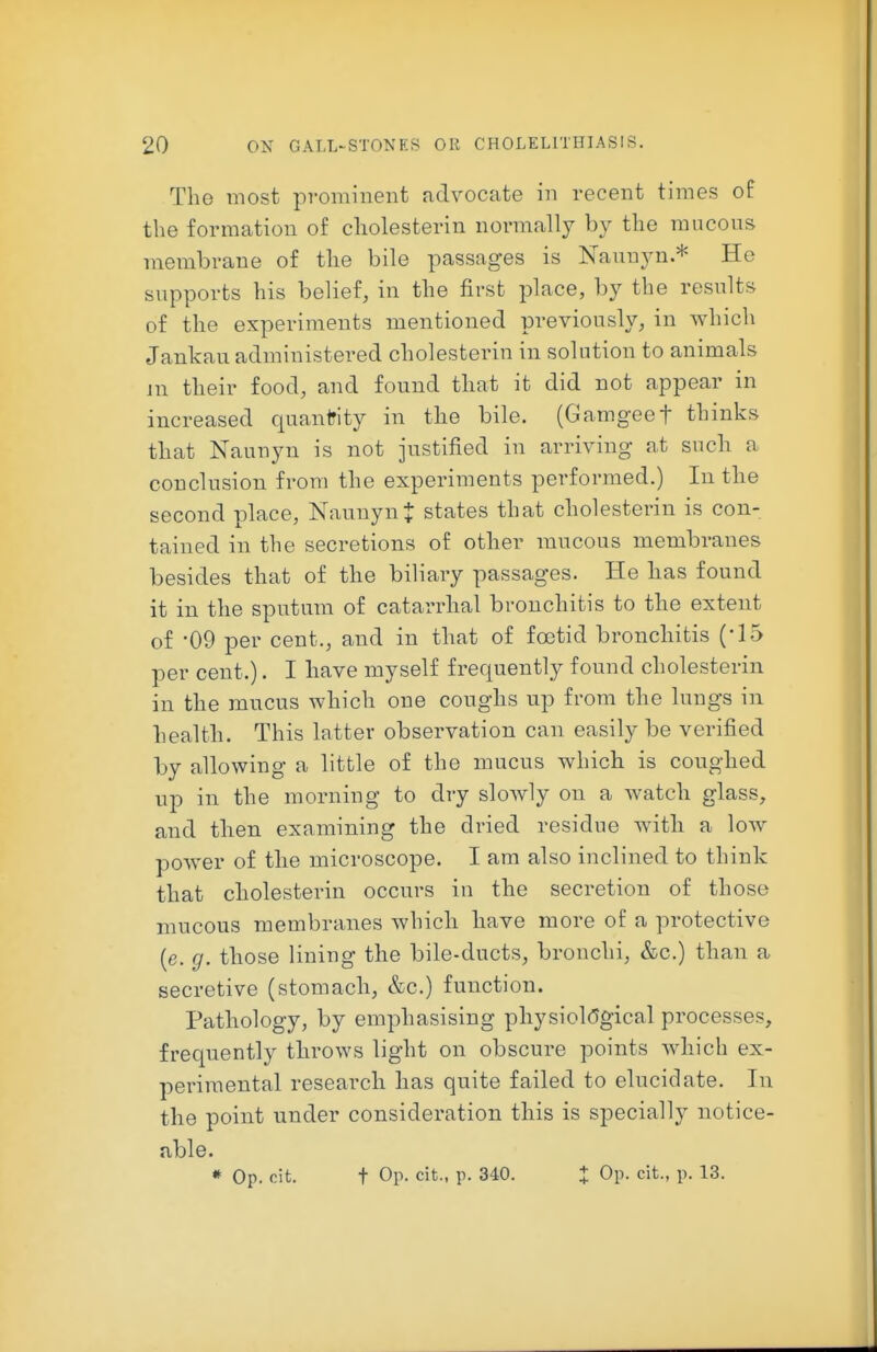 The most prominent advocate in recent times of the formation of cholesterin normally by the mucons membrane of the bile passages is Naunyn.* He supports his belief, in the first place, by the results of the experiments mentioned previously, in which Jankau administered cholesterin in solution to animals m their food, and found that it did not appear in increased quantity in the bile. (Gamgeef thinks that Naunyn is not justified in arriving at such a conclusion from the experiments performed.) In the second place, NaunynJ states that cholesterin is con- tained in the secretions of other mucous membranes besides that of the biliary passages. He has found it in the sputum of catarrhal bronchitis to the extent of -09 per cent., and in that of foetid bronchitis (-15 per cent.). I have myself frequently found cholesterin in the mucus which one coughs up from the lungs in health. This latter observation can easily be verified by allowing a little of the mucus which is coughed up in the morning to dry sloAvly on a watch glass, and then examining the dried residue with a low power of the microscope. I am also inclined to think that cholesterin occurs in the secretion of those mucous membranes which have more of a protective (e. g. those lining the bile-ducts, bronchi, &c.) than a secretive (stomach, &c.) function. Pathology, by emphasising physioMgical processes, frequently throws light on obscure points which ex- perimental research has quite failed to elucidate. In the point under consideration this is specially notice- able. * Op. cit. t Op- cit., p. 340. t Op- cit., p. 13.