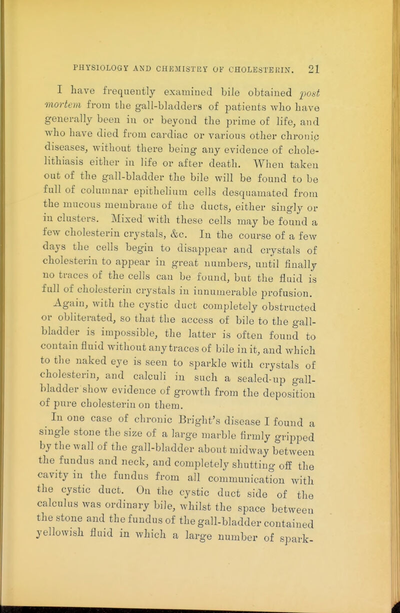 I have frequeutly examined bile obtained i)ost mortem from the gall-bladders of patients wlio have generally been in or beyond tlie prime of life, and who have died from cardiac or various other chronic diseases, without there being any evidence of chole- lithiasis eitlier in life or after death. When taken out of the gall-bladder the bile will be found to be full of columnar epithelium cells desquamated from the mucous membrane of the ducts, either singly or in clusters. Mixed with these cells may be found a few cholesterin crystals, &c. In the course of a few days the cells begin to disappear and crystals of cholesterin to appear in great numbers, until finally no traces of the cells can be found, but the fluid is full of cholesterin crystals in innumerable profusion. Again, with the cystic duct completely obstrncted or obliterated, so that the access of bile to the gall- bladder is impossible, the latter is often found to contain fluid Avithout any traces of bile in it, and which to the naked eye is seen to sparkle with crystals of cholesterin, and calculi in such a sealed-up gall- bladder show evidence of growth from the deposition of pure cholesterin on them. In one case of chronic Bright's disease I found a single stone the size of a large marble firmly gripped by the wall of the gall-bladder about midway between the fundus and neck, and completely shutting off the cavity in the fundus from all communication with the cystic duct. On the cystic duct side of the calculus was ordinary bile, whilst the space between the stone and the fundus of the gall-bladder contained yellowish fluid in which a large number of spark-