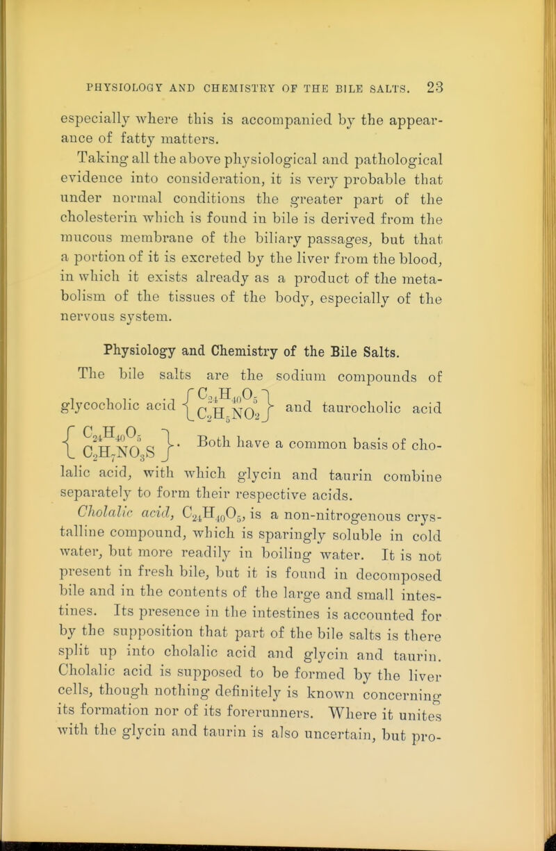 especially where this is accompanied by the appear- auce of fatty matters. Taking all the above physiological and pathological evidence into consideration, it is very probable that nnder normal conditions the greater part of the cholesterin which is found in bile is derived from the mucous membrane of the biliary passages, but that a portion of it is excreted by the liver from the blood, in which it exists already as a product of the meta- bolism of the tissues of the body, especially of the nervous system. Physiology and Chemistry of the Bile Salts. The bile salts are the sodium compounds of {C H 0 ^ c!h-N(>> j taurocholic acid {C H 0 C'h no. S J ^^^^^ ^ common basis of cho- lalic acid, with which glycin and taurin combine separately to form their respective acids. Cholah'r acid, C.^JI.iqO^, is a non-nitrogenous crys- talline compound, which is sparingly soluble in cold water, but more readily in boiling water. It is not present in fresh bile, but it is found in decomposed bile and in the contents of the large and small intes- tines. Its presence in the intestines is accounted for by the supposition that part of the bile salts is there split up into cholalic acid and glycin and taurin. Cholalic acid is supposed to be formed by the liver cells, though nothing definitely is known concerning its formation nor of its forerunners. Where it unites with the glycin and taurin is also uncertain, but pro-