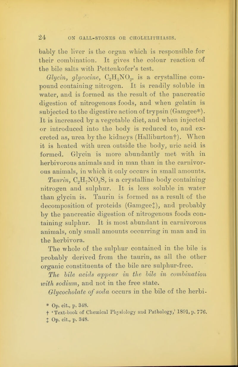 bably the liver is the organ which is responsible for their combination. It gives the colour reaction of the bile salts with Pettenkofer's test. Glycin, glt/cocine, C^HjNO.,, is a crystalline com- pound containing nitrogen. It is readil}'' soluble in water, and is formed as the result of the pancreatic digestion of nitrogenous foods, and when gelatin is subjected to the digestive action of trypsin (Gamgee*). It is increased by a vegetable diet, and when injected or introduced into the body is reduced to, and ex- creted as, urea by the kidneys (Halliburtont). When it is heated with urea outside tlie body, uric acid is formed. Glycin is more abundantly met with in herbivorous animals and in man than in the carnivor- ous animals, in which it only occurs in small amounts. Taurin, C^H^NOgS, is a crystalline body containing nitrogen and sulphur. It is less soluble in water than glycin is. Taurin is formed as a result of the decomposition of proteids (GamgeeJ), and probably by the pancreatic digestion of nitrogenous foods con- taining sulphur. It is most abundant in carnivorous animals, only small amounts occurring in man and in the herbivora. The whole of the sulphur contained in the bile is probably derived from the taurin, as all the other organic constituents of the bile are sulphur-free. The hile acids a'ppear in the hile in comhlnation with sodium, and not in the free state. Glycocholate of soda occurs in the bile of the herbi- * Op. cit., p. 348. t 'Text-book of Chemical Physiology and Pathology/ 1891,p. 776.