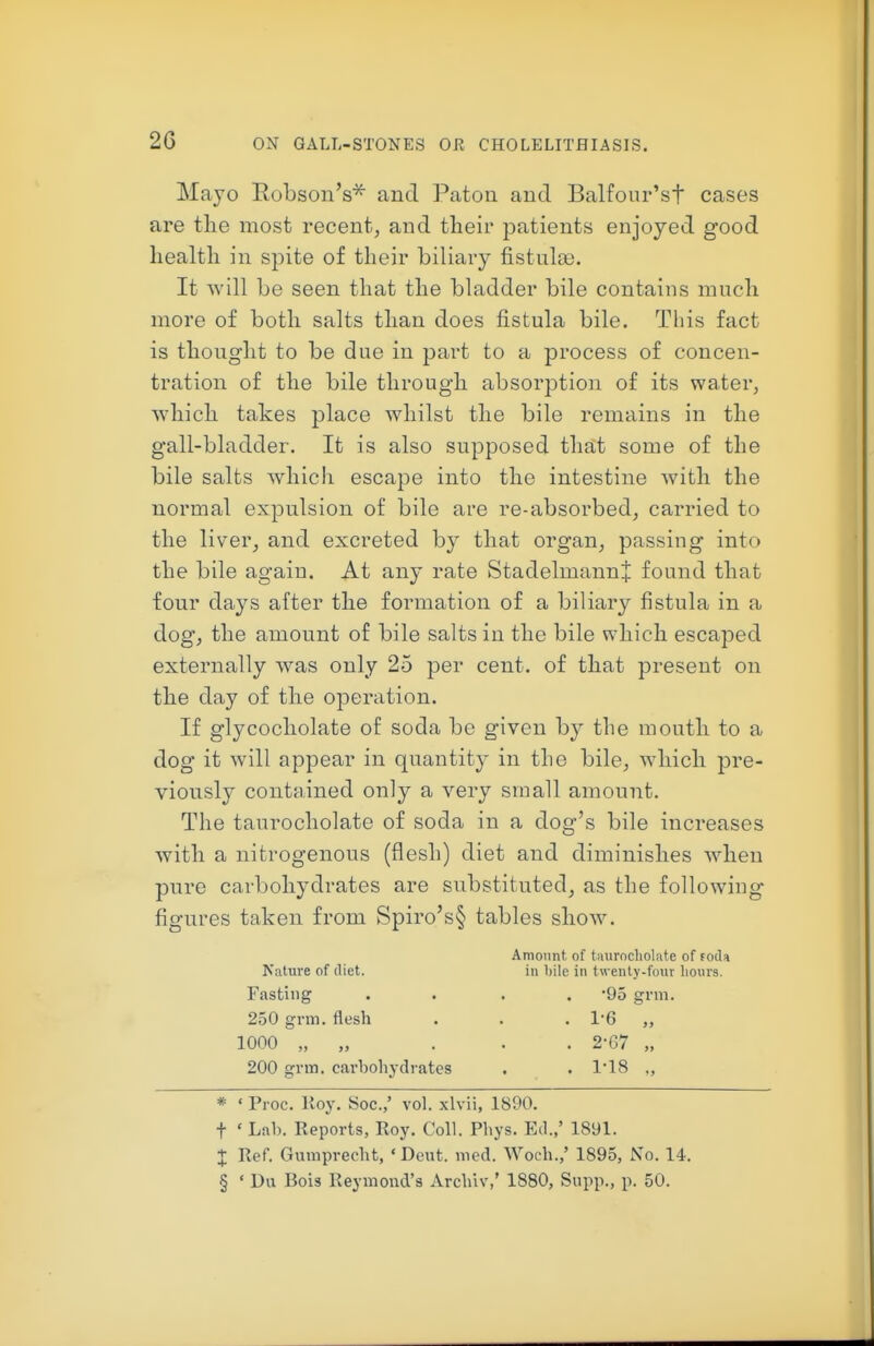 Mayo Eobson's^ and Patoii and Balfour'sf cases are tlie most recent, and their patients enjoyed good health in spite of their biliary fistulce. It will be seen that the bladder bile contains much more of both salts than does fistula bile. This fact is thought to be due in part to a process of concen- tration of the bile through absorption of its water, which takes place whilst the bile remains in the gall-bladder. It is also supposed that some of the bile salts which escape into the intestine with the normal expulsion of bile are re-absorbed, carried to the liver, and excreted by that organ, passing into the bile again. At any rate StadelmannJ found that four days after the formation of a biliary fistula in a dog, the amount of bile salts in the bile which escaped externally was only 25 per cent, of that present on the day of the operation. If glycocholate of soda be given by the mouth to a dog it will appear in quantity in the bile, which pre- viously contained only a very small amount. The taurocholate of soda in a dog's bile increases with a nitrogenous (flesh) diet and diminishes when pure carbohydrates are substituted, as the following figures taken from Spiro's§ tables show. Amount of taurocholate of f oda Nature of diet. in bile in tw enty-four hours. Fasting .... -95 grm. 250 grm. flesh . . .1*6 „ 1000 „ „ . . . 2-67 „ 200 grm. carbohydrates . . 1'18 ., * ' Proc. Roy. Soc.,' vol. xlvii, 1890. t ' Lab. Reports, Roy. Coll. Phys. Ed.,' 1891. + Ref. Gumprecht, 'Dent. med. Woch.,' 1895, No. 14. § ' Du Bois Reymond's Archiv,' 1880, Supp., p. 50.