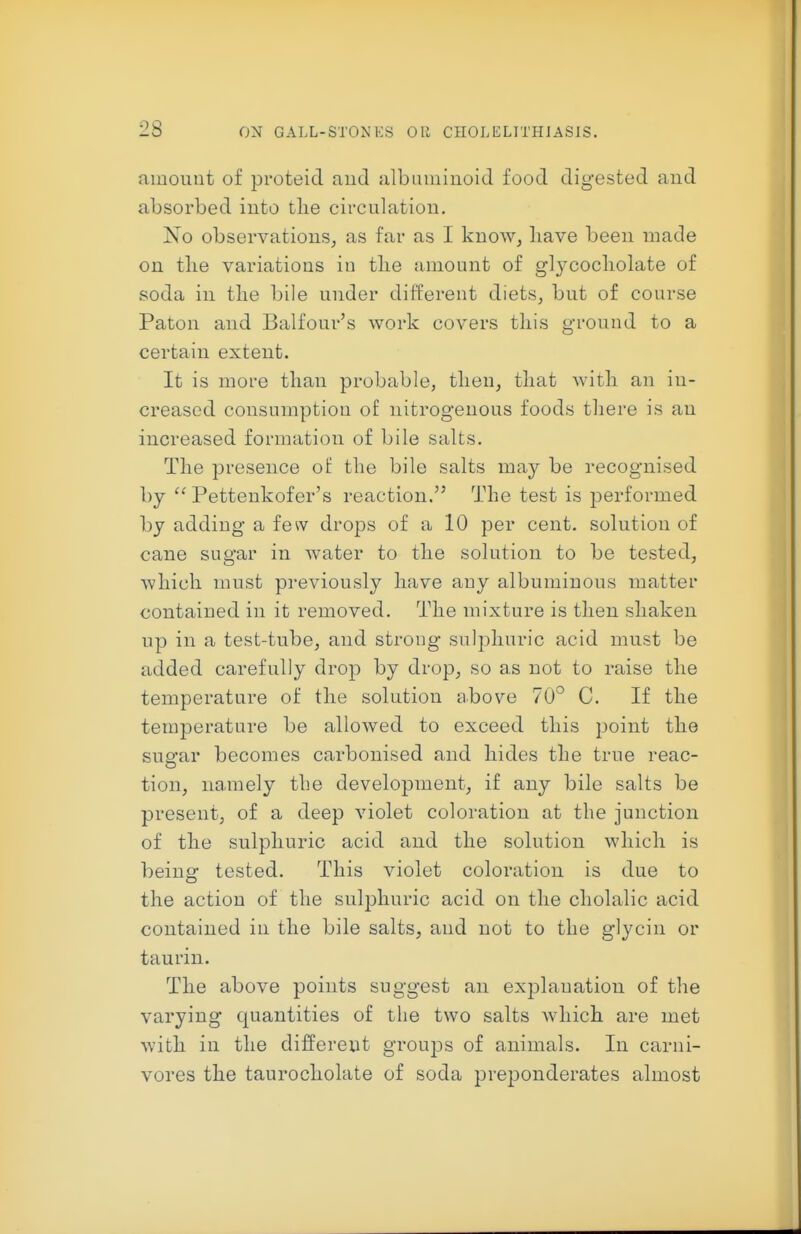 2S amount of proteid and albuminoid food digested and absorbed into tlie circulation. No observations, as far as I know, liave been made on tlie variations in tlie amount of glj^cocliolate of soda in tlie bile under different diets, but of course Paton and Balfour's work covers tliis ground to a certain extent. It is more than probable, tlien, that with an in- creased consumption of nitrogenous foods there is an increased formation of bile salts. The presence ot: the bile salts may be recognised by  Pettenkofer's reaction. The test is performed by adding a few drops of a 10 per cent, solution of cane sugar in water to the solution to be tested, which must previously have any albuminous matter contained in it removed. The mixture is then shaken up in a test-tube, and strong sulphuric acid must be added carefully drop by drop, so as not to raise the temperature of the solution above 70° C. If the temperature be allowed to exceed this point the sugar becomes carbonised and hides the true reac- tion, namely the development, if any bile salts be present, of a deep violet coloration at the junction of the sulphuric acid and the solution which is being tested. This violet coloration is due to the action of the sulphuric acid on the cholalic acid contained in the bile salts, and not to the glycin or taurin. The above points suggest an explanation of the varying quantities of the two salts Avhich are met with in the different groups of animals. In carni- vores the taurocholate of soda pre^^onderates almost