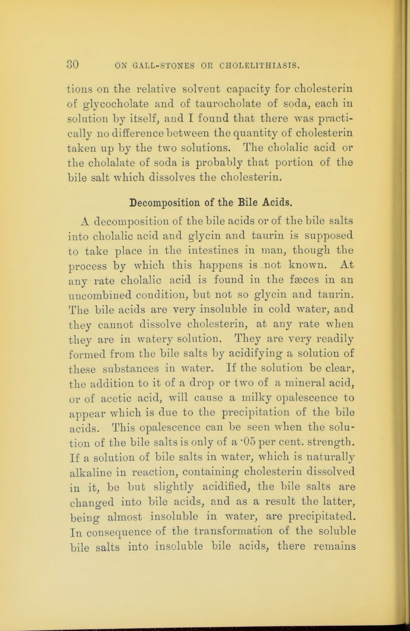 tioiis on the relative solvent capacity for cliolesterin of glycocholate and of taurocliolate of soda, each in solution by itself, and I found that there was practi- cally no difference between the quantity of cholesterin taken up by the two solutions. The cholalic acid or the cholalate of soda is probably that portion of the bile salt which dissolves the cholesterin. Decomposition of the Bile Acids. A decomposition of the bile acids or of the bile salts into cholalic acid and glycin and taurin is supposed to take place in the intestines in man, though the process by which this happens is not known. At any rate cholalic acid is found in the feeces in an nucombined condition, but not so glycin and taurin. The bile acids are very insoluble in cold water, and they cannot dissolve cholesterin, at an}'- rate when they are in watery solution. They are very readily formed from the bile salts by acidifying a solution of these substances in water. If the solution be clear, the addition to it of a drop or two of a mineral acid, or of acetic acid, will cause a milky ojDalescence to appear which is due to the precipitation of the bile acids. This opalescence can be seen when the solu- tion of the bile salts is only of a '05 per cent, strength. If a solution of bile salts in water, which is naturally alkaline in reaction, containing cholesterin dissolved in it, be but slightly acidified, the bile salts are changed into bile acids, paid as a result the latter, being almost insoluble in water, are precipitated. In consequence of the transformation of the soluble bile salts into insoluble bile acids, there remains