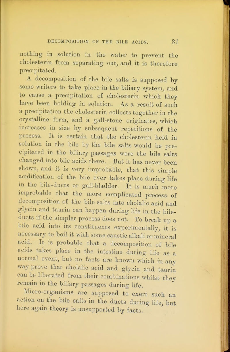 notliing in solution in the water to prevent the cholesterin from separating out, and it is therefore precipitated. A decomposition of the bile salts is supposed by some writers to take place in the biliary system, and to cause a precipitation of cholesterin which they have been holding in solution. As a result of such a precipitation the cholesterin collects together in the crystalline form, and a gall-stone originates, which increases in size by subsequent repetitions of the process. It is certain that the cholesterin held in solution in the bile by the bile salts would be pre- cipitated in the biliary passages were the bile salts changed into bile acids there. But it has never been shown, and it is very improbable, that this simple acidification of the bile ever takes place during life in the bile-ducts or gall-bladder. It is much more improbable that the more complicated process of decomposition of the bile salts into cholalic acid and glycin and taurin can happen during life in the bile- ducts if the simpler process does not. To break up a bile acid into its constituents experimentally, it is necessary to boil it with some caustic alkali or mineral acid. It is probable that a decomposition of bile acids takes place in the intestine during life as a normal event, but no facts are known which in any way prove that cholalic acid and glycin and taurin can be liberated from their combinations whilst thev remain in the biliary passages during life. Micro-organisms are supposed to exert such an action on the bile salts in the ducts during life, but here again theory is unsupported by facts.