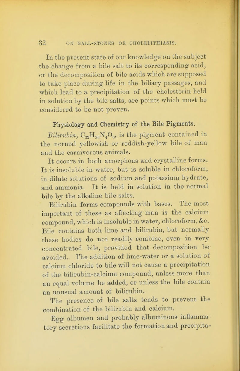 In the present state of our knowledge on the subject the change from a bile salt to its corresponding acid, or the decomposition of bile acids which are supposed to take place during life in the biliary passages, and which lead to a precipitation of the cholesterin held in solution by the bile salts, are points which must be considered to be not proven. Physiology and Chemistry of the Bile Pigments. Bilirubin, CgaHgoN^Og, is the pigment contained in the normal yellowish or reddish-yellow bile of man and the carnivorous animals. It occurs in both amorphous and crystalline forms. It is insoluble in water, but is soluble in chloroform, in dilute solutions of sodium and potassium hydrate, and ammonia. It is held in solution in the normal bile by the alkaline bile salts. Bilirubin forms compounds with bases. The most important of these as affecting man is the calcium comDOund, which is insoluble in water, chloroform, &c. Bile contains both lime and bilirubin, but normally these bodies do not readily combine, even in very concentrated bile, provided that decomposition be avoided. The addition of lime-water or a solution of calcium chloride to bile will not cause a precipitation of the bilirubin-calcium compound, unless more than an equal volume be added, or unless the bile contain an unusual amount of bilirubin. The presence of bile salts tends to prevent the combination of the bilirubin and calcium. Egg albumen and probably albuminous inflamma- tory secretions facilitate the formation and precipita-