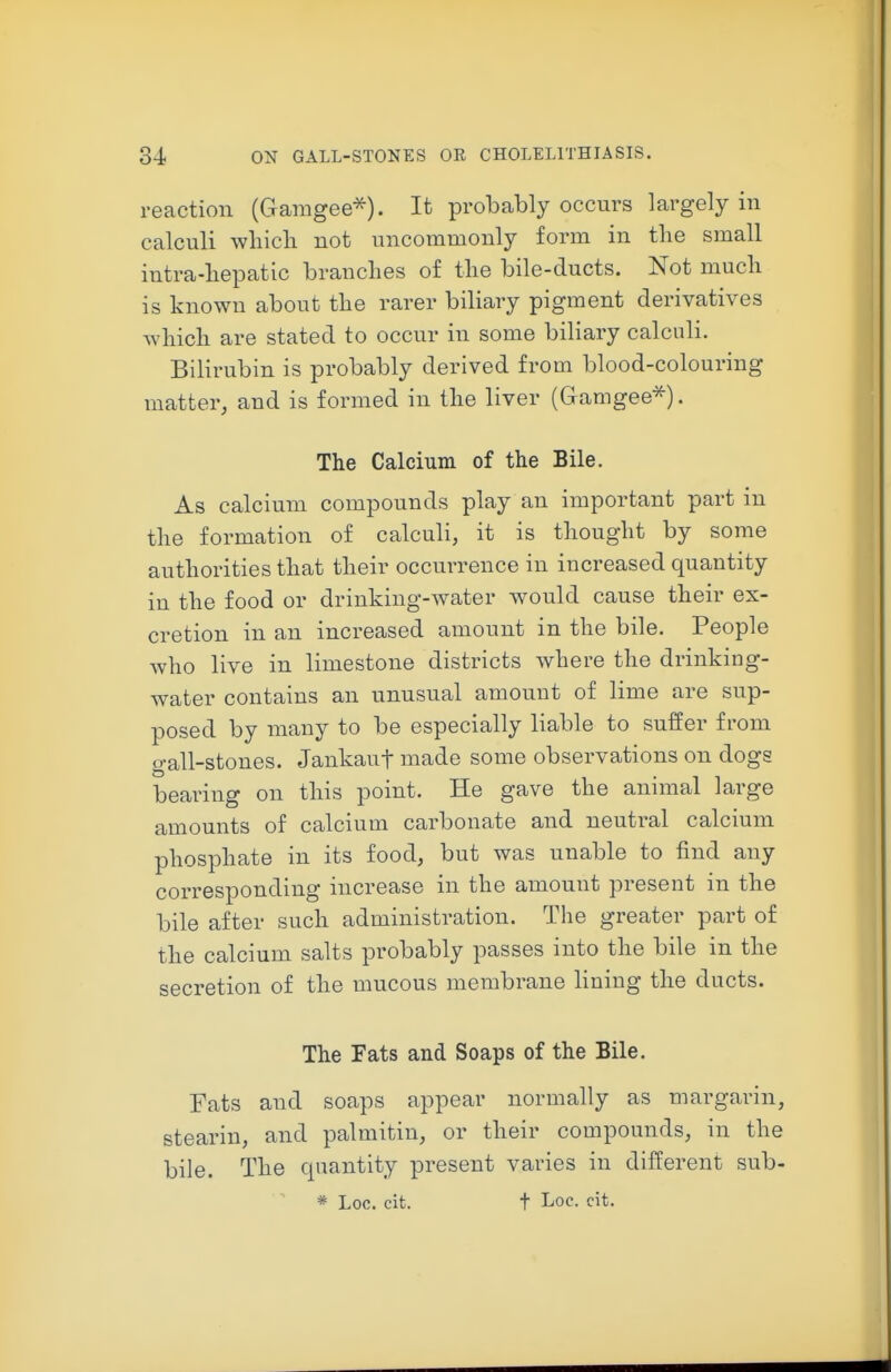 reaction (Gamgee^). It probably occurs largely in calculi which not uncommonly form in the small intra-hepatic branches of the bile-ducts. Not much is known about the rarer biliary pigment derivatives which are stated to occur in some biliary calculi. Bilirubin is probably derived from blood-colouring matter, and is formed in the liver (Gramgee^). The Calcium of the Bile. As calcium compounds play an important part in the formation of calculi, it is thought by some authorities that their occurrence in increased quantity in the food or drinking-water would cause their ex- cretion in an increased amount in the bile. People who live in limestone districts where the drinking- water contains an unusual amount of lime are sup- posed by many to be especially liable to suffer from gall-stones. Jankauf made some observations on dogs bearing on this point. He gave the animal large amounts of calcium carbonate and neutral calcium phosphate in its food, but was unable to find any corresponding increase in the amount present in the bile after such administration. The greater part of the calcium salts probably passes into the bile in the secretion of the mucous membrane Hning the ducts. The Fats and Soaps of the Bile. Fats and soaps appear normally as margarin, stearin, and palmitin, or their compounds, in the bile. The quantity present varies in different sub- * Loc. cit. t Loc. cit.