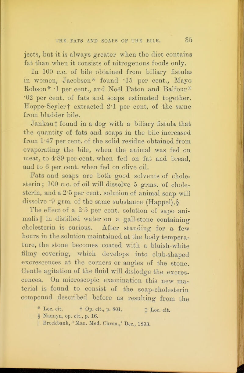 jects, but it is always greater wlien the diet contains fat tlian when it consists of nitrogenous foods only. In 100 c.c. of bile obtained from biliary fistulaa in women, Jacobsen'^ found '15 per cent., Mayo Robson* •! per cent., and Noel Paton and Balfour^ •02 per cent, of fats and soaps estimated together. Hoppe-Seylert extracted 2*1 per cent, of the same from bladder bile. Jankanl found in a dog with a biliary fistula that the quantity of fats and soaps in the bile increased from 1*-17 per cent, of the solid residue obtained from evaporating the bile, when the animal was fed on meat, to 4*89 per cent, when fed on fat and bread, and to 6 per cent, when fed on olive oil. Fats and soaps are both good solvents of chole- sterin; 100 c.c. of oil will dissolve 5 grms. of chole- sterin, and a 2*5 per cent, solution of animal soap will dissolve '9 grm. of the same substance (Happel).§ The effect of a 2*5 per cent, solution of sapo ani- malis|| in distilled water on a gall-stone containing cholesterin is curious. After standing for a few hours in the solution maintained at the body tempera- ture, the stone becomes coated with a bluish-white filmy covering, which develops into club-shaped excrescences at the corners or angles of the stone. Gentle agitation of the fluid will dislodge the excres- cences. On microscopic examination this new ma- terial is found to consist of the soap-cholesterin compound described before as resulting from the * Loc, cit. t Op. cit., p. 801. :|: Loc. cit. § Naunyu, op. cit., p. 16. II Brockbank, ' Man. Med. Chron.,' Dec, 1893.