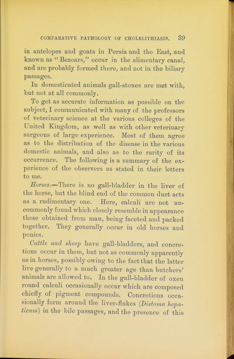 in antelopes and goats in Persia and the East, and known as '^Bezoars/' occur in the alimentary canal, and are probably formed there, and not in the biliary passages. In domesticated animals gall-stones are met with, but not at all commonly. To get as accurate information as possible on the subject, I communicated with many of the professors of veterinary science at the various colleges of the United Kingdom, as well as with other veterinary surgeons of large experience. Most of them agree as to the distribution of the disease in the various domestic animals, and also as to the rarity of its occurrence. The following is a summary of the ex- perience of the observers as stated in their letters to me. Horses.—There is no gall-bladder in the liver of the horse, but the blind end of the common duct acts as a rudimentary one. Here, calculi are not un- commonly found which closely resemble in appearance those obtained from man, being faceted and packed together. They generally occur in old horses and ponies. Cattle and sheep have gall-bladders, and concre- tions occur in them, but not as commonly apparently as in horses, possibly owing to the fact that the latter live generally to a much greater age than butchers' animals are allowed to. In the gall-bladder of oxen round calculi occasionally occur which are composed chiefly of pigment compounds. Concretions occa- sionally form around the liver-flukes {Distoma liepa- ticum) in the bile passages, and the presence of this