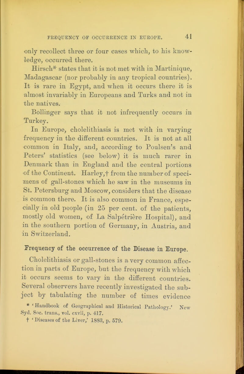 FREQUENCY OF OCCURRENCE IN EUROPE. only recollect three or four cases whicli, to liis know- ledge, occurred there. Hirscli^ states that it is not met with in Martinique, Madagascar (nor probably in any tropical countries). It is rare in Egypt, and when it occurs there it is almost invariably in Europeans and Turks and not in the natives. Bollinger says that it not infrequently occurs in Turkey. In Europe, cholelithiasis is met with in varying frequency in the different countries. It is not at all •common in Italy, and, according to Poulsen's and Peters' statistics (see below) it is much rarer in Denmark than in England and the central portions ■of the Continent. Harley,t from the number of speci- mens of gall-stones which he saw in the museums in St. Petersburg and Moscow, considers that the disease is common there. It is also common in France, espe- cially in old people (in 25 per cent, of the patients, mostly old women, of La Salpetriere Hospital), and in the southern portion of Germany, in Austria, and in Switzerland. Frequency of the occurrence of the Disease in Europe. Cholelithiasis or gall-stones is a very common affec- tion in parts of Europe, but the frequency with which it occurs seems to vary in the different countries. Several observers have recently investigated the sub- ject by tabulating the number of times evidence * 'Handbook of Geographical and Historical Pathology.' New •Syd. Soc. trans., vol. cxvii, p. 417. t ' Diseases of the Liver/ 1883, p. 579.