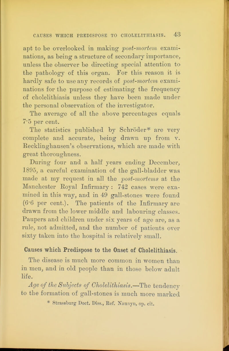 apt to be overlooked in making post-mortem exami- nations, as being a sti'ucture of secondary importance, unless tlie observer be directing- special attention to tlie pathology of this organ. For this reason it is liardly safe to use any records of post-mortem exami- nations for the purpose of estimating the frequency of cholelithiasis unless they have been made under the personal observation of the investigator. The average of all the above percentages equals 7*5 per cent. The statistics published by Schroderare very complete and accurate, being drawn up from v. Recklinghausen's observations, which, are made with great thoroughness. During four and a half years ending December, 1895, a careful examination of the gall-bladder was made at my request in all the post-mortems at the Manchester Royal Infirmary : 742 cases were exa- mined in this way, and in 49 gall-stones were found (6*6 per cent.). The patients of the Infirmary are drawn from the lower middle and labouring classes. Paupers and children under six years of age are, as a rule, not admitted, and the number of patients over sixty taken into the hospital is relatively small. Causes which Predispose to the Onset of Cholelithiasis. The disease is much more common in women than in men, and in old people than in those below adult life. Age of the Subjects of Cholelithiasis.—The tendency to the formation of gall-stones is much more marked * Strassburg Doct. Diss., Ref. Naunyn, op. cit.