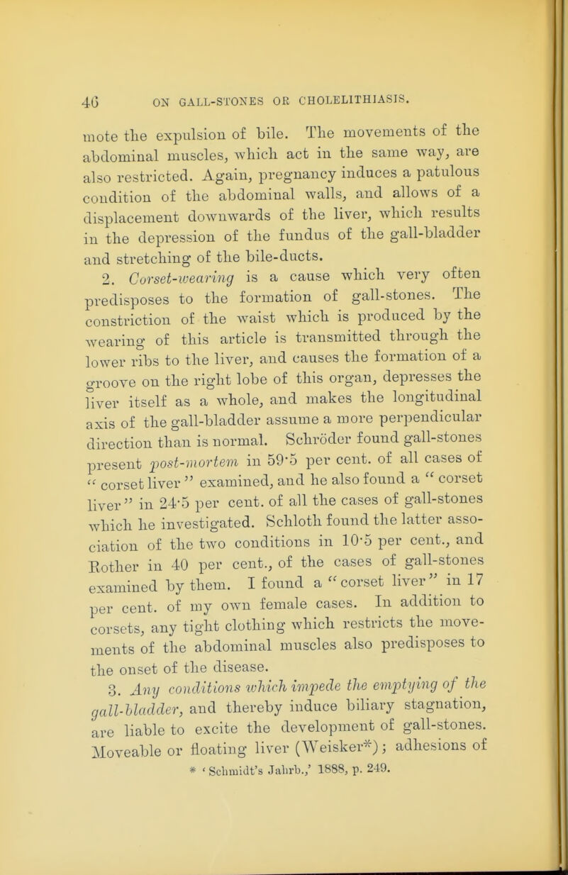 mote tlie expulsion of bile. The movements of the abdominal muscles, which act in the same way, are also restricted. Again, pregnancy induces a patulous condition of the abdominal walls, and allows of a displacement downwards of the liver, which results in the depression of the fundus of the gall-bladder and stretching of the bile-ducts. 2. Corset-wearing is a cause which very often predisposes to the formation of gall-stones. The constriction of the waist which is produced by the wearing of this article is transmitted through the lower ribs to the liver, and causes the formation of a groove on the right lobe of this organ, depresses the fiver itself as a whole, and makes the longitudinal axis of the gall-bladder assume a more perpendicular direction than is normal. Schroder found gall-stones present i^ost-mortem in 59-5 per cent, of all cases of  corset liver  examined, and he also found a  corset liver in 24-5 per cent, of all the cases of gall-stones which he investigated. Schloth found the latter asso- ciation of the two conditions in 10-5 per cent., and Kother in 40 per cent., of the cases of gall-stones examined by them. I found a corset liver  in 17 per cent, of my own female cases. In addition to corsets, any tight clothing which restricts the move- ments of the abdominal muscles also predisposes to the onset of the disease. 3. Any conditions ivliich imfede the emptying of the gall-hladder, and thereby induce biliary stagnation, are liable to excite the development of gall-stones. Moveable or floating liver (Weisker^); adhesions of