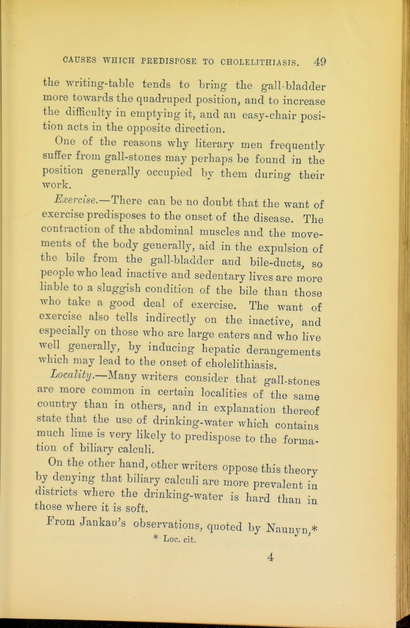 the writing-table tends to bring the gall-blaclcler more towards the quadruped position, and to increase the difficulty in emptying it, and an easy-chair posi- tion acts in the opposite direction. One of the reasons why literary men frequently suffer from gall-stones may perhaps be found in the position generally occupied by them during their work. Exeorise.—There can be no doubt that the want of exercise predisposes to the onset of the disease. The contraction of the abdominal muscles and the move- ments of the body generally, aid in the expulsion of the bile from the gall-bladder and bile-ducts, so people who lead inactive and sedentary lives are more liable to a sluggish condition of the bile than those who take a good deal of exercise. The want of exercise also tells indirectly on the inactive, and especially on those who are large eaters and who live well generally, by inducing hepatic derangements which may lead to the onset of cholelithiasis. Locality.—Mb^uj writers consider that gall-stones are more common in certain localities of the same country than in others, and in explanation thereof state that the use of drinking-water which contains much lime ls very likely to predispose to the forma- tion of biliary calculi. On the other hand, other writers oppose this theorv by denying that biliary calculi are more prevalent in districts where the drinking-water is hard than in those where it is soft. From Jankau's observations, quoted by Naunyn,* * Loc. cit.