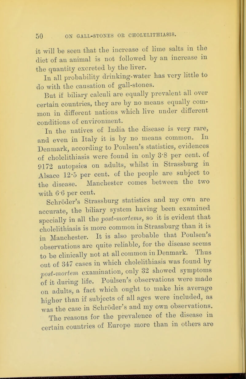 it will be seeu tliat the increase of lime salts in tlie diet of an animal is not followed by an increase in tbe quantity excreted by the liver. In all probability drinking-water has very little to do with the causation of gall-stones. But if biliary calculi are equally prevalent all over certain countries, they are by no means equally com- mon in diffei-ent nations which live under different conditions of environment. In the natives of India the disease is very rare, and even in Italy it is by no means common. In Denmark, according to Poulsen's statistics, evidences of cholelithiasis were found in only 3-8 per cent, of 9172 autopsies on adults, whilst in Strassburg in Alsace 12-5 per cent, of the people are subject to the disease. Manchester comes between the two with 6 6 per cent. Schroder's Strassburg statistics and my own are accurate, the biliary system having been examined specially in all the post-mortems, so it is evident that cholelithiasis is more common in Strassburg than it is in Manchester. It is also probable that Poulsen's observations are quite reliable, for the disease seems to be clinically not at all common in Denmark. Thus out of 347 cases in which cholelithiasis was found by post-mortem examination, only 32 showed symptoms of it during life. Poulsen's observations were made on adults,t fact which ought to make his average higher than if subjects of all ages were included, as was the case in Schroder's and my own observations. The reasons for the prevalence of the disease in certain countries of Europe more than in others are