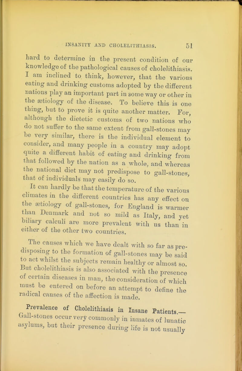 hard to determine in the present condition of our knowledge of the pathological causes of cholelithiasis. I am inclined to think, however, that the various eating and drinking customs adopted by the different nations play an important part in some way or other in the tetiology of the disease. To believe this is one thing, but to prove it is quite another matter. For, although the dietetic customs of two nations who do not suffer to the same extent from gall-stones may be very similar, there is the individual element to consider, and many people in a country may adopt quite a different habit of eating and drinking from that followed by the nation as a whole, and whereas the national diet may not predispose to gall-stones, that of individuals may easily do so. It can hardly be that the temperature of the various climates in the different countries has any effect on the aetiology of gall-stones, for England is warmer than Denmark and not so mild as Italy, and yet biliary calculi are more prevalent with us than in either of the other two countries. The causes which we have dealt with so far as pre- disposing to the formation of gall-stones may be said to act whilst the subjects remain healthy or almost so hut cholelithiasis is also associated with the presence of certain diseases in man, the consideration of which must be entered on before an attempt to define the radical causes of the affection is made. Prevalence of Cholelithiasis in Insane Patients - (-Tall-stones occur very commonly in inmates of lunatic asylums, but their presence during life is not usually