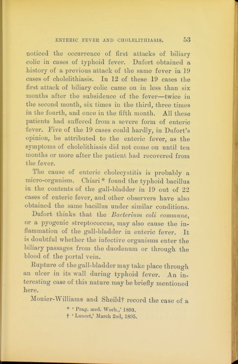 noticed the occurrence of first attacks of biliary ■colic in cases of typhoid fever. Dufort obtained a history of a previous attack of the same fever in 19 cases of cholelithiasis. In 12 of these 19 cases the first attack of biliary colic came on in less than six months after the subsidence of the fever—twice in the second month, six times in the third, three times in the fourth, and once in the fifth month. All these patients had suffered from a severe form of enteric fever. Five of the 19 cases could hardly, in Dufort's opinion, be attributed to the enteric fever, as the symptoms of cholelithiasis did not come on until ten months or more after the patient had recovered from the fever. The cause of enteric cholecystitis is probably a micro-organism. Chiari^ found the typhoid bacillus in the contents of the gall-bladder in 19 out of 22 cases of enteric fever, and other observers have also obtained the same bacillus under similar conditions. Dufort thinks that the Bacterium coli comonune, or a pyogenic streptococcus, may also cause the in- flammation of the gall-bladder in enteric fever. It is doubtful whether the infective organisms enter the biliary passages from the duodenum or through the blood of the portal vein. Eupture of the gall-bladder may take place through an ulcer in its wall during typhoid fever. An in- teresting case of this nature may be briefly mentioned here. Monier-Williams and Sheildt record the case of a * ' Prag. med. Woch.,' 1893. t ' Laucet,' March 2nd, 1895.