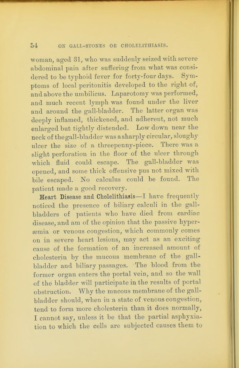 woman, aged 31, who Avas suddenly seized witli severe abdominal pain after suffering from what was consi- dered to be typhoid fever for forty-four days. Sym- ptoms of local peritonitis developed to the right of, and above the umbilicus. Laparotomy was performed, and much recent lymph was found under the liver and around the gall-bladder. The latter organ was deeply inflamed, thickened, and adherent, not much enlarged but tightly distended. Low down near the neck of the gall-bladder was a sharply circular, sloughy ulcer the size of a threepenny-piece. There was a slight perforation in the floor of the ulcer through which fluid could escape. The gall-bladder was opened, and some thick offensive pus not mixed with bile escaped. No calculus could be found. The patient made a good recovery. Heart Disease and Cholelithiasis—I have frequently noticed the presence of biliary calculi in the gall- bladders of patients who have died from cardiac disease, and am of the opinion that the passive hyper- jemia or venous congestion, which commonly comes on in severe heart lesions, may act as an exciting cause of the formation of an increased amount of cholesterin by the mucous membrane of the gall- bladder and biliary passages. The blood from the former organ enters the portal vein, and so the wall of the bladder will participate in the results of portal obstruction. Why the mucous membrane of the gall- bladder should, when in a state of venous congestion, tend to form more cholesterin than it does normally, I cannot say, unless it be that the partial asphyxia- tion to which the cells are subjected causes them to