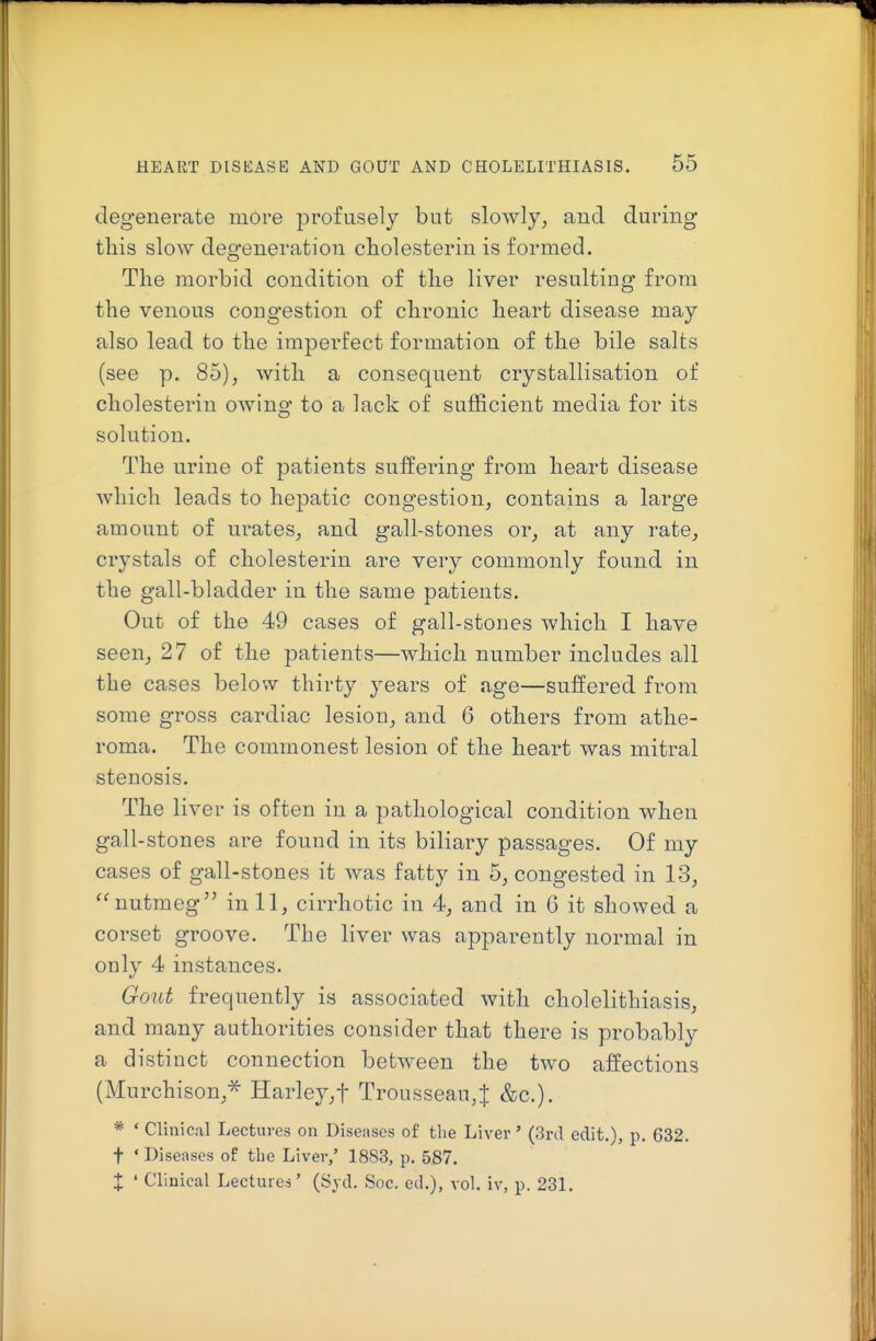 degenerate more profusely but slowly, and during this slow degeneration cholesterin is formed. The morbid condition of the liver resulting from the venous congestion of chronic heart disease may also lead to the imperfect formation of the bile salts (see p. 85), with a consequent crystallisation of cholesterin owing to a lack of sufficient media for its solution. The urine of patients suffering from heart disease which leads to hepatic congestion, contains a large amount of urates, and gall-stones or, at any rate, crystals of cholesterin are very commonly found in the gall-bladder in the same patients. Out of the 49 cases of gall-stones which I have seen, 27 of the patients—which number includes all the cases below thirty years of age—suffered from some gross cardiac lesion, and 6 others from athe- roma. The commonest lesion of the heart was mitral stenosis. The liver is often in a pathological condition when gall-stones are found in its biliary passages. Of my cases of gall-stones it was fatty in 5, congested in 13, nutmeg^' in 11, cirrhotic in 4, and in 6 it showed a corset groove. The liver was apparently normal in only 4 instances. Gout frequently is associated with cholelithiasis, and many authorities consider that there is probably a distinct connection between the two affections (Murchison,* Harley,t Trousseau,J &c.). * ' Clinical Lectures on Diseases of the Liver' (3rd edit.), p. 632. t ' Diseases of the Liver,' 1883, p. 587. X ' Clinical Lectures' (Syd. Soc. ed.), vol. iv, p. 231.
