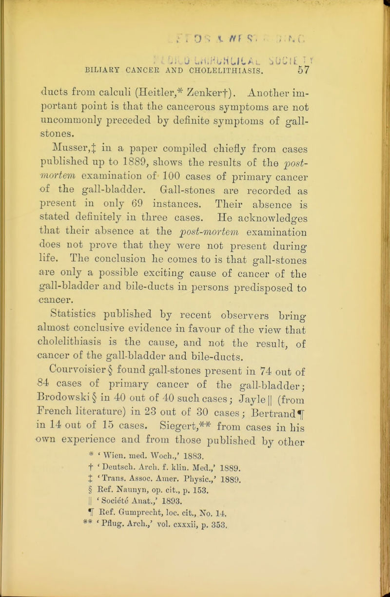 ducts from calculi (Heitler^^ Zenkerf)- Another im- portant point is that the cancerous symptoms are not uncommonly preceded by definite symptoms of gall- stones. Musser,]: in a paper compiled chiefly from cases published up to 1889, shows the results of the j^ost- mortem examination of 100 cases of primary cancer of the gall-bladder. Gall-stones are recorded as present in only 69 instances. Their absence is stated definitely in three cases. He acknowledges that their absence at the post-mortem examination does not prove that they were not present during life. The conclusion he comes to is that gall-stones are only a possible exciting cause of cancer of the gall-bladder and bile-ducts in persons predisposed to cancer. Statistics published by recent observers bring almost conclusive evidence in favour of the view that cholelithiasis is the cause, and not the result, of cancer of the gall-bladder and bile-ducts. Courvoisier § found gall-stones present in 74 out of 84 cases of primary cancer of the gall-bladder; Brodowski § in 40 out of 40 such cases; Jayle |[ (fi-om French literature) in 23 out of 30 cases; Bertrand^ in 14 out of 15 cases. Siegert/^ from cases in his own experience and from those published by other * • Wien. med. Woch.,' 1883. t ' Deutsch. Arch. f. klin. Med.,' 1889. X ' Trans. Assoc, Amer. Physic,,' 1889. § Ref, Naiinyn, op. cit., p. 153. II ' Societe Auat./ 1893. ^ Ref. Gumprecht, loc. cit.. No. 14. ** ' Pflug. Arch.,' vol. cxxxii, p. 353.