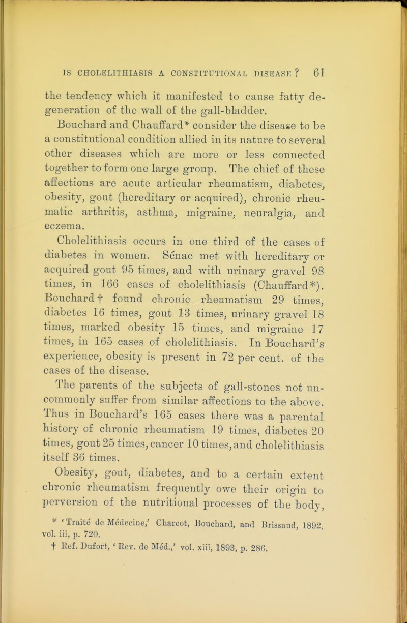 the tendency wliicli it manifested to cause fatty de- generation of the wall of the gall-bladder. Bouchard and Chauffard* consider the disease to be a constitutional condition allied in its nature to several other diseases which are more or less connected together to form one large group. The chief of these affections are acute articular rheumatism, diabetes, obesity, gout (hereditary or acquired), chronic rheu- matic arthritis, asthma, migraine, neuralgia, and eczema. Cholelithiasis occurs in one third of the cases of diabetes in women. Senac met with hereditary or acquired gout 95 times, and with urinary gravel 98 times, in 166 cases of cholelithiasis (Chauffard*). Bouchard t found chronic rheumatism 29 times, diabetes 16 times, gout 13 times, urinary gravel 18 times, marked obesity 15 times, and migraine 17 times, in 165 cases of cholelithiasis. In Bouchard's experience, obesity is present in 72 per cent, of the cases of the disease. The parents of the subjects of gall-stones not un- commonly suffer from similar affections to the above. Thus in Bouchard's 165 cases there was a parental history of chronic rheumatism 19 times, diabetes 20 times, gout 25 times, cancer 10 times,and cholelithiasis itself 36 times. Obesity, gout, diabetes, and to a certain extent ch ronic rheumatism frequently owe their orio-in to perversion of the nutritional processes of the body, * ' Traite de Medecine,' Charcot, Bouchard, and Brissaud, 1892, vol. iii, p. 720. t Kef. Dufort, ' Rev. dc Med.,' vol. xiii, 1893, p. 286.