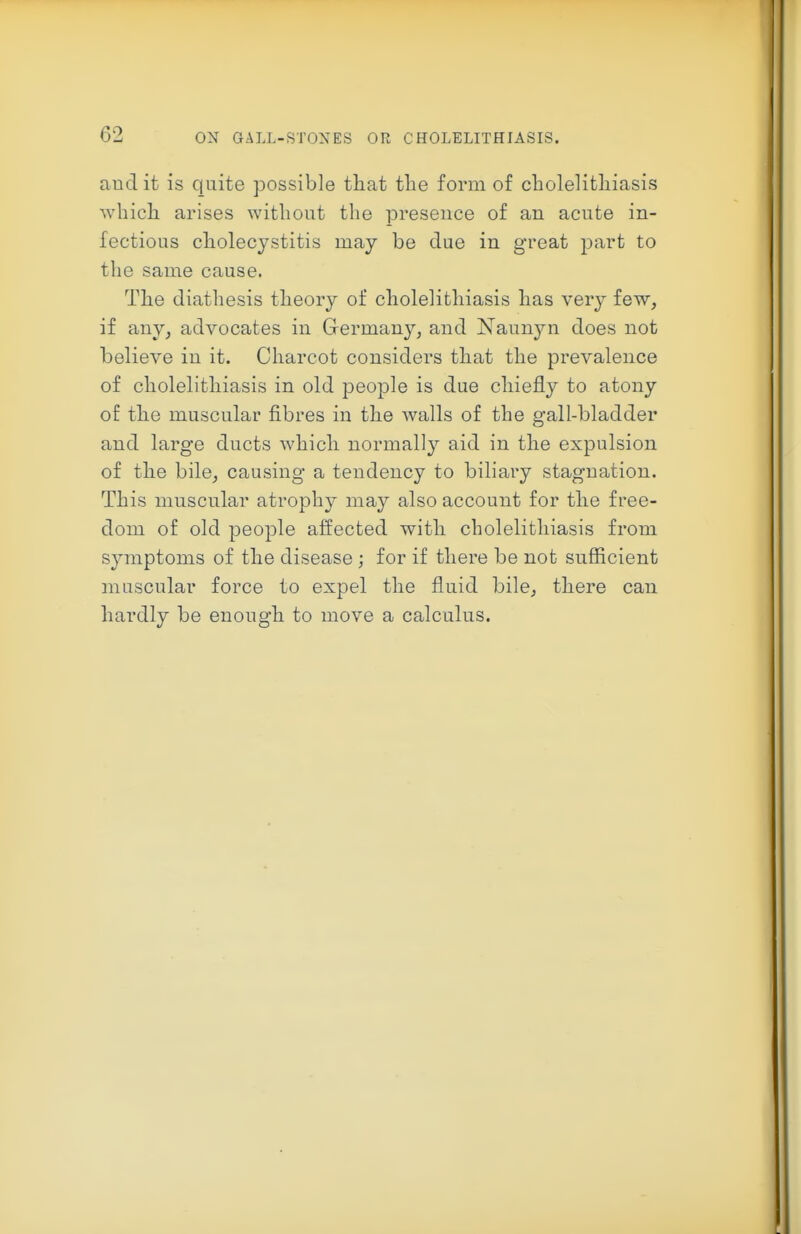 audit is quite possible that the form of cholelithiasis which arises without the preseuce of an acute in- fectious cholecystitis may be due in great part to the same cause. The diathesis theory of cholelithiasis has very few, if any, advocates in Grermany, and Naunyn does not believe in it. Charcot considers that the prevalence of cholelithiasis in old people is due chiefly to atony of the muscular fibres in the walls of the gall-bladder and large ducts which normally aid in the expulsion of the bile, causing a tendency to biliary stagnation. This muscular atrophy may also account for the free- dom of old people affected with cholelithiasis from symptoms of the disease ; for if there be not sufficient muscular force to expel the fluid bile, there can hardly be enough to move a calculus.