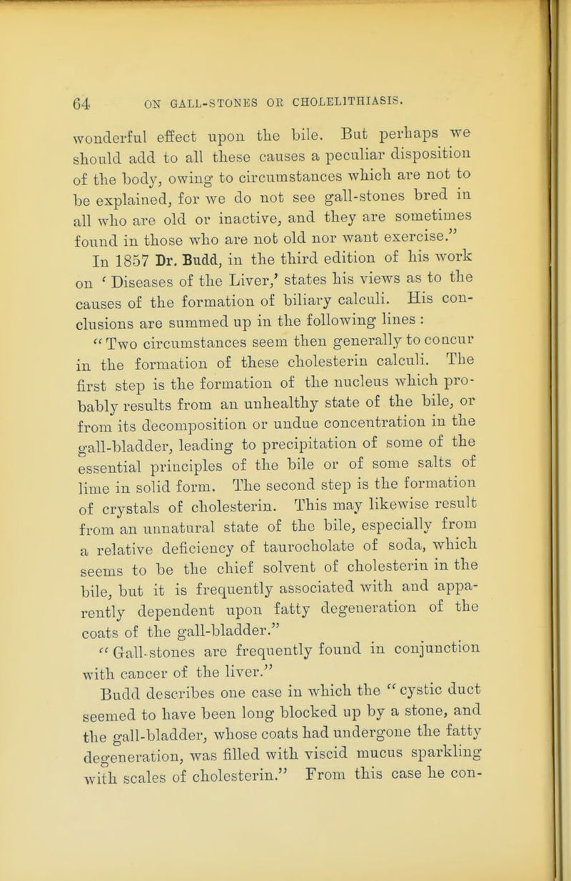 wonderful effect upon the bile. But perhaps we should add to all these causes a peculiar disposition of the body, owing to circumstances which are not to be explained, for we do not see gall-stones bred in all who are old or inactive, and they are sometimes found in those who are not old nor want exercise. In 1857 Dr. Budd, in the third edition of his work on ' Diseases of the Liver/ states his views as to the causes of the formation of biliary calculi. His con- clusions are summed up in the following lines : Two circumstances seem then generally to concur in the formation of these cholesterin calculi. The first step is the formation of the nucleus which pro- bably results from an unhealthy state of the bile, or from its decomposition or undue concentration in the gall-bladder, leading to precipitation of some of the essential principles of the bile or of some salts of lime in solid form. The second step is the formation of crystals of cholesterin. This may likewise result from an unnatural state of the bile, especially from a relative deficiency of taurocholate of soda, which seems to be the chief solvent of cholesterin in the bile, but it is frequently associated with and appa- rently dependent upon fatty degeneration of the coats of the gall-bladder.  Gall stones are frequently found in conjunction with cancer of the liver. Budd describes one case in which the  cystic duct seemed to have been long blocked up by a stone, and the gall-bladder, whose coats had undergone the fatty degeneration, was filled with viscid mucus sparkling with scales of cholesterin. From this case he con-