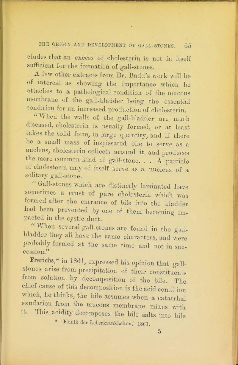 eludes that an excess of cliolesteriii is not in itself sufficient for the formation of gall-stones. A few other extracts from Dr. Budd's work will be of interest as showing the importance which he attaches to a pathological condition of the mucous membrane of the gall-bladder being the essential condition for an increased production of cholesterin. When the walls of the gall-bladder are much diseased, cholesterin is nsually formed, or at least takes the solid form, in large quantity, and if there be a small mass of inspissated bile to serve as a nucleus, cholesterin collects around it and produces the more common kind of gall-stone. . . A particle of cholesterin may of itself serve as a nucleus of a solitary gall-stone.  Gall-stones which are distinctly laminated have sometimes a crust of pure cholesterin which was formed after the entrance of bile into the bladder had been prevented by one of them becoming im- pacted in the cystic duct. When several gall-stones are found in the gall- bladder they all have the same characters, and were probably formed at the same time and not in sue- 9 » cession  Frerichs,* in 1861, expressed his opinion that gall- stones arise from precipitation of their constituents from solution by decomposition of the bile. The chief cause of this decomposition is the acid condition which, he thinks, the bile assumes when a catarrhal exudation from the mucous membrane mixes with It. This acidity decomposes the bile salts into bile * 'Kliiiik der Leberkranklieiteu,' 1861. 5