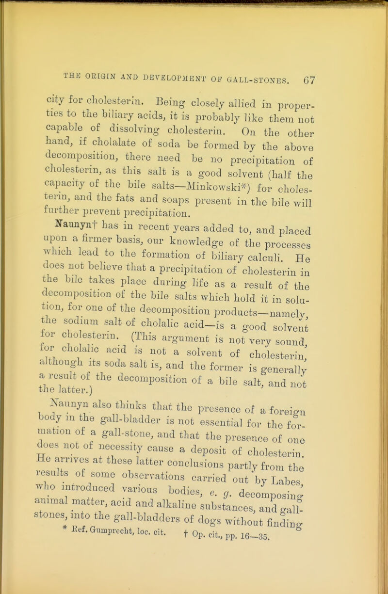 city for cliolesterln. Being closely allied in proper- ties to the biliary acids, it is probably like them not capable of dissolving cliolesterin. On the other hand, if cholalate of soda be formed by the above decomposition, there need be no precipitation of cholesterin, as this salt is a good solvent (half the capacity of the bile salts—Minkowski^) for choles- terin, and the fats and soaps present in the bile will further prevent precipitation. Naunynt has in recent years added to, and placed upon a firmer basis, our knowledge of the processes which lead to the formation of biliary calculi He does not believe that a precipitation of cholesterin in the bile takes place during hfe as a result of the decomposition of the bile salts which hold it in solu- tion, for one of the decomposition products-namely the sodium salt of cholalic acid-is a good solvent for cho esterin. (This argument is not verv sound, foi- cholahc acid is not a solvent of cholesterin although Its soda salt is, and the former is generali; a result of the decomposition of a bile salt, and not the latter.) Nannyn also thinks tliat the presence of a foreign body in the gall-bladder is not essential for the for .nation of a gall-stone, and that the presence of one does not of necessity cause a deposit of cholesterin. He amves at these latter conelnsions partly from the results of some observations carried out by Labe. who .ntroduced various bodies, decomposin<: ammal matter, aod and alkaline substances, anLall- stones >nto the gall-bladders of dogs without findin' lief. Gumprccht, loc. cit. t Op. cit., pp. 16-35.
