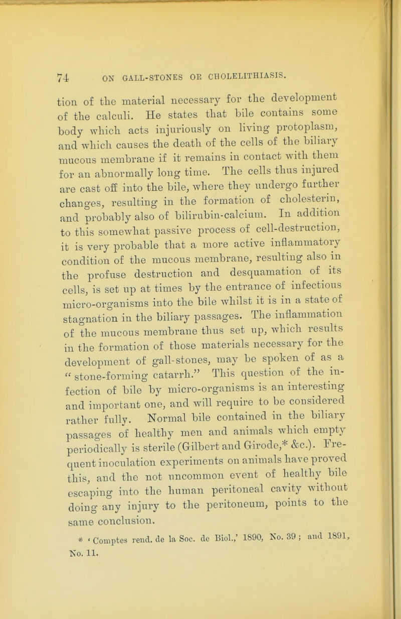 tioii of the material necessary for tlie development of the calculi. He states that bile contains some body which acts injuriously on living protoplasm, and which causes the death of the cells of the biliary mucous membrane if it remains in contact with them for an abnormally long time. The cells thus injured are cast off into the bile, where they undergo further changes, resulting in the formation of cholesterin, and probably also of bilirubin-calcium. In addition to this somewhat passive process of cell-destruction, it is very probable that a more active inflammatory condition of the mucous membrane, resulting also in the profuse destruction and desquamation of its cells, is set up at times by the entrance of infectious micro-organisms into the bile whilst it is in a state of stagnation in the biliary passages. The inflammation of the mucous membrane thus set up, which results in the formation of those materials necessary for the development of gall-stones, may be spoken of as a  stone-forming catarrh. This question of the in- fection of bile by micro-organisms is an interesting and important one, and will require to be considered rather fully. Normal bile contained in the biliary passages of healthy men and animals which empty periodically is sterile (Gilbert and Girode,* &c.). Fi'e- quent inoculation experiments on animals have proved this, and the not uncommon event of healthy bile escaping into the human peritoneal cavity without doing any injury to the peritoneum, points to the same conclusion. * « Comptes rend, de la Soc. do Biol.,' 1890, Ko. 39; and 1891, Ko. 11.