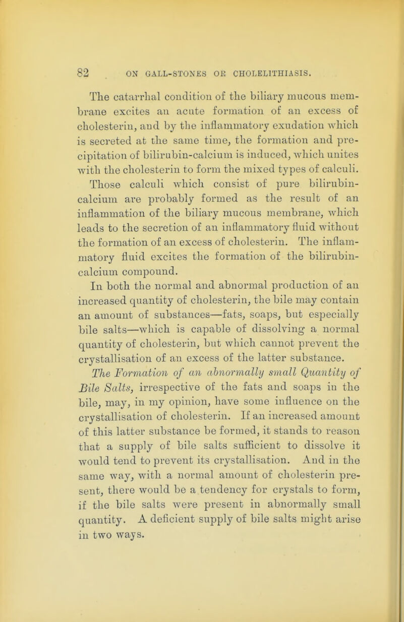 Tlie catarrlial coiiditioii of tlie biliary mucous mem- brane excites au acute formatiou of au excess of cholesteriu, aud by the inflammatory exudation which is secreted at the same time, the formation and pre- cipitation of bilirubin-calcium is induced, which unites with the cholesterin to form the mixed types of calculi. Those calculi which consist of pure bilirubin- calcium are probably formed as the result of an inflammation of the biliary mucous membrane, which leads to the secretion of an inflammatory fluid without the formation of an excess of cholesterin. The inflam- matory fluid excites the formation of the bilirubin- calcium compound. In both the normal and abnormal production of an increased quantity of cholesterin, the bile may contain an amount of substances—fEits, soaps, but especially bile salts—which is ca23able of dissolving a normal quantity of cholesterin, but which cannot prevent the crystallisation of an excess of the latter substance. The Formation of an ahnormally small Quantity of Bile Salts, irrespective of the fats and soaps iu the bile, may, in my opinion, have some influence on the crystallisation of cholesterin. If an increased amount of this latter substance be formed, it stands to reason that a supply of bile salts sufiicient to dissolve it would tend to prevent its crystallisation. Aud in the same way, with a normal amount of cholesterin pre- sent, there would be a tendency for crystals to form, if the bile salts were present in abnormally small quantity. A deficient supply of bile salts might arise in two ways.