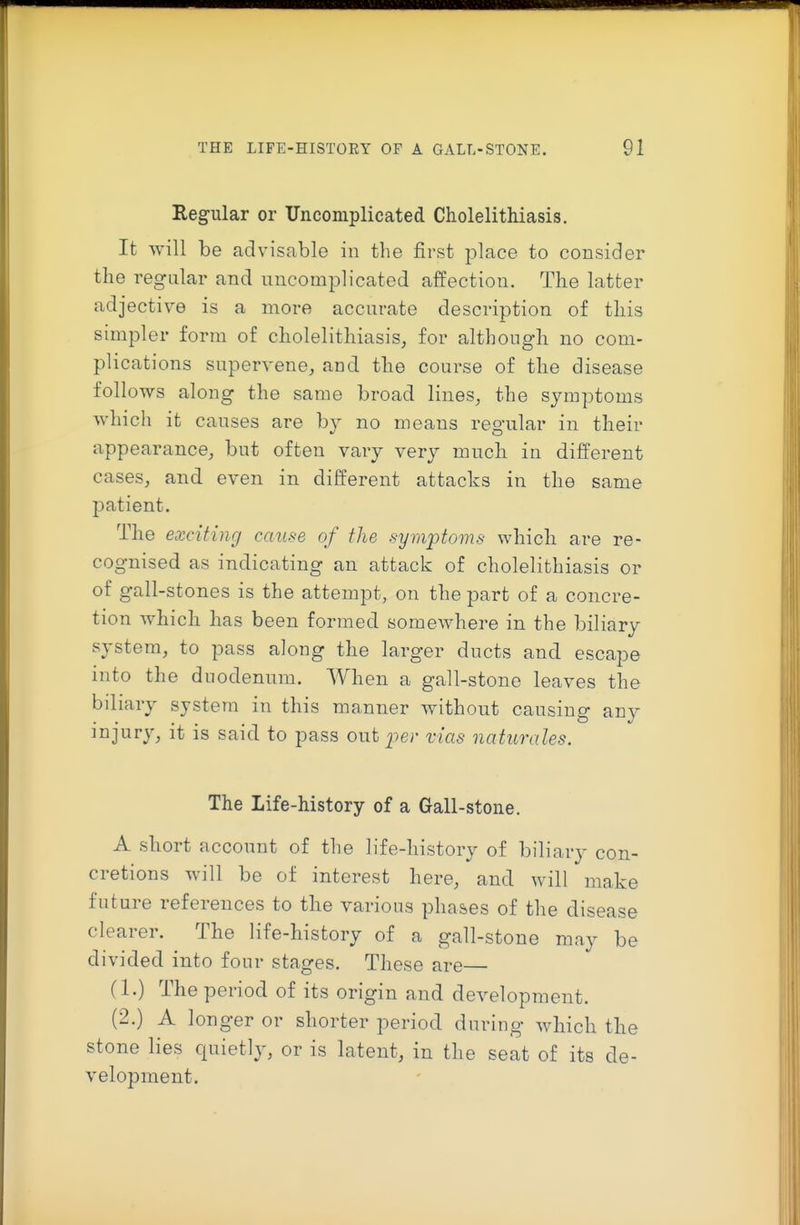 Regular or Uncomplicated Cholelithiasis. It will be advisable in the first place to consider the regular and uncomplicated affection. The latter adjective is a more accurate description of this simpler form of cholelithiasis, for although no com- plications supervene, and the course of the disease follows along the same broad lines, the symptoms which it causes are by no means regular in their appearance, but often vary very much in different cases, and even in different attacks in the same patient. The exciting cause of the symptoms which are re- cognised as indicating an attack of cholelithiasis or of gall-stones is the attempt, on the part of a concre- tion which has been formed somewhere in the biliary system, to pass along the larger ducts and escape into the dnodenum. When a gall-stone leaves the biliary syste m in this manner without causing any ^oji^i'y^ it is said to pass out per vias naturales. The Life-history of a Gall-stone. A short account of the life-history of biliary con- cretions will be of interest here, and will make future references to the various phases of the disease clearer. The life-history of a gall-stone may be divided into four stages. These are (1.) The period of its origin and development. (2.) A longer or shorter period during which the stone lies quietly, or is latent, in the seat of its de- velopment.